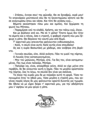 31

    - Στάσου, έννοια σου! της φώναξα. Θα σε ξαναβρώ, κερά μου!
Το κιτρινιάρικο μούτσουνό σου θα το ξανανταμώσω κάποτε και θα
σε αναγνωρίσω όπου και νάσαι. Και τότε θα γελάσω εγώ...
    Βήματα ακούστηκαν πίσω μου και ομιλίες. Και ξεχώρισα τη
φωνή του Μήτσου.
    - Παραμέρισε εσύ τα κλαδιά, Χρήστο, και τον πιάνω εγώ, έλεγε.
    Και με βγάλανε από κει. Μα σε τι χάλια! Τίποτα όμως δεν ήταν
τα αίματα και ο πόνος, όσο η ντροπή, η φοβερή ντροπή που μου ξέ-
φυγε η γάτα. Θα δάγκανα τον εαυτό μου από θυμό.
    Τ' αφεντικά μου απεναντίας φαίνουνταν ενθουσιασμένα.
    - Καλέ, τι σκυλί είναι αυτό; Καλέ αυτός είναι σπουδαίος!
    Ως και η κυρία Βασιωτάκη με χάιδεψε, σαν ανέβηκα στη βερά-
ντα.
    - Γενναίο σκυλάκι, είπε. Αλλά ανόητο. Πάει το γυαλί της πόρτας.
    Ο Λουκάς ήταν κατασυγκινημένος.
    - Μην τον μαλώνεις, Μητέρα, είπε. Για δες τον, είναι καταματω-
μένος. Πες πως είναι παλικάρι, Μητέρα.
    - Παλικάρι ναι, είναι, αποκρίθηκε κείνη. Αλλά αν είχε μείνει στο
περιβόλι, δε θα γίνουνταν αυτή η ζημία. Πάει το μεγάλο κρύσταλλο
της πόρτας. Σας το λέγω, τα σκυλιά δεν είναι για σαλόνια.
    Τα λόγια της κυράς μου δε με πείραζαν αυτή τη φορά. Τόσο τα-
πεινωμένο ήταν το ηθικό μου, τόσο μεγάλη η ντροπή μου, που κα-
νένας πικρός λόγος δε μου φαίνουνταν αρκετά δυνατός για τιμωρία.
Θα ήθελα να με είχαν δείρει τ' αφεντικά μου, για την αδεξιότητα
μου ν' αφήσω να μου φύγει η γάτα.
 