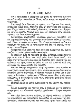 33


                    ΣΤ'. ΤΟ ΣΠΙΤΙ ΜΑΣ
     ΠΡΙΝ ΤΕΛΕΙΩΣΕΙ η εβδομάδα είχα μάθει τα κατατόπια όλα του
σπιτιού και είχα γίνει φίλος με όλους, ακόμα και με τον κυρ-Θανάση
το μάγειρα.
     Στην αρχή ήταν δύσκολες οι σχέσεις μας. Όχι πως ήταν κακός
άνθρωπος. Κάθε άλλο. Μάλιστα όταν μ' απαντούσε στο περιβόλι,
μου έδειχνε πάντα πολύ φιλικές διαθέσεις, και κάποτε μου έφερνε
και κανένα κόκαλο. Αλίμονο μου όμως αν πατούσα στην κουζίνα,
την ώρα που ήταν και αυτός μέσα!
     Κατσαρόλες, τεντζερέδες, κουτάλες, καρέγλες, τσιμπίδες, λες
και συμμαχούσαν μαζί του για να με σκοτώσουν. Μόλις μ' έβλεπαν,
από ράφια, τραπέζια και γωνιές, όλα τ' άψυχα ξαφνικά χίμιζαν και
διέσχιζαν τον αέρα, για να καταλήξουν όλα στο ίδιο σημείο, το δύ-
στυχο το κεφάλι μου.
     Αποφάσισα πως θέση για τους δυο μας συγχρόνως δεν έχει η
κουζίνα. Ή αυτός πρέπει να είναι κει ή εγώ.
     Κι επειδή σ' αυτά τα πράματα δε βάζω φιλότιμο, αποφάσισα να
μην πατώ στο βασίλειο του, παρά μόνο όταν έλειπε αυτός. Και
αφού ήταν άγγελος στο περιβόλι και διάβολος στην κουζίνα του, σα
φρόνιμος που είμαι, έκανα με τρόπο να μην τον συναντώ παρά στις
αγγελικές του ώρες, δηλαδή στο περιβόλι.
     Όλοι οι άλλοι με ανέχουνταν και μ' αγαπούσαν στην κουζίνα. Η
κερα-Μαρία, η παραμαγείρισσα, όπου κανένα καλό κομμάτι κρέας ή
κοκαλάκι, μου το περνούσε. Η νόστιμη Μαριγώ, ο φίλος μου ο Σω-
τήρης, ο Εγγλέζος ο αμαξάς και ο Έλληνας παραμαξάς, η ράφτρα η
Ευαγγελιώ, η σιδερώτρα η κερα-Ρήνη, όλοι ήταν φίλοι μου και με
όλους τα είχα καλά.
     Ιδιαίτερη όμως και βαθιά αγάπη είχα για τον Βασίλη τον περιβο-
λάρη.
     Καλός άνθρωπος και ήσυχος ήταν ο Βασίλης, με τα καστανά
σκιερά μάτια του κάτω από τα μαύρα φρύδια και τ' άσπρα του μαλ-
λιά.
     Όλη μέρα δούλευε στο περιβόλι, και τόβαζε φιλότιμο να βγάζει
τα περισσότερα και εκλεκτότερα λουλούδια και λαχανικά της Αλε-
ξάνδρειας. Γλυκομίλητος όσο και λιγόλογος, ήταν πολύ καλός και
 