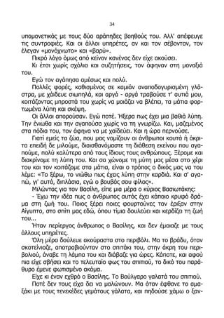 34

υπομονετικός με τους δύο αράπηδες βοηθούς του. Αλλ' απέφευγε
τις συντροφιές. Και οι άλλοι υπηρέτες, αν και τον σέβονταν, τον
έλεγαν «μονόχνωτο» και «βαρύ».
    Πικρό λόγο όμως από κείνον κανένας δεν είχε ακούσει.
    Κι έτσι χωρίς σχόλια και συζητήσεις, τον άφηναν στη μοναξιά
του.
    Εγώ τον αγάπησα αμέσως και πολύ.
    Πολλές φορές, καθισμένος σε καμιάν αναποδογυρισμένη γλά-
στρα, με χάιδευε σιωπηλά, και αργά - αργά τραβούσε τ' αυτιά μου,
κοιτάζοντας μπροστά του χωρίς να μοιάζει να βλέπει, τα μάτια φορ-
τωμένα λύπη και σκέψη.
    Οι άλλοι απορούσαν. Εγώ ποτέ. Ήξερα πως έχει μια βαθιά λύπη.
Την ένιωθα και την αγαπούσα χωρίς να τη γνωρίζω. Και, μαζεμένος
στα πόδια του, τον άφηνα να με χαϊδεύει. Και η ώρα περνούσε.
    Γιατί εμείς τα ζώα, που μας νομίζουν οι άνθρωποι κουτά ή άκρι-
τα επειδή δε μιλούμε, διαισθανόμαστε τη διάθεση εκείνου που αγα-
πούμε, πολύ καλύτερα από τους ίδιους τους ανθρώπους. Ξέρομε και
διακρίνομε τη λύπη του. Και σα χώνομε τη μύτη μας μέσα στο χέρι
του και τον κοιτάζομε στα μάτια, είναι ο τρόπος ο δικός μας να του
λέμε: «Το ξέρω, το νιώθω πως έχεις λύπη στην καρδιά. Και σ' αγα-
πώ, γι' αυτό, διπλάσια, εγώ ο βουβός σου φίλος».
    Μιλώντας για τον Βασίλη, είπε μια μέρα ο κύριος Βασιωτάκης:
    - Έχω την ιδέα πως ο άνθρωπος αυτός έχει κάποιο κρυφό δρά-
μα στη ζωή του. Ποιος ξέρει ποιες φουρτούνες τον έριξαν στην
Αίγυπτο, στο σπίτι μας εδώ, όπου τίμια δουλεύει και κερδίζει τη ζωή
του...
    Ήταν περίεργος άνθρωπος ο Βασίλης, και δεν έμοιαζε με τους
άλλους υπηρέτες.
    Όλη μέρα δούλευε ακούραστα στο περιβόλι. Μα το βράδυ, όταν
σκοτείνιαζε, αποτραβιούνταν στο σπιτάκι του, στην άκρη του περι-
βολιού, άναβε τη λάμπα του και διάβαζε για ώρες. Κάποτε, και αφού
πια είχε σβήσει και το τελευταίο φως του σπιτιού, το δικό του παρά-
θυρο έμενε φωτισμένο ακόμα.
    Είχε κι έναν εχθρό ο Βασίλης. Το Βούλγαρο γαλατά του σπιτιού.
    Ποτέ δεν τους είχα δει να μαλώνουν. Μα όταν έφθανε το αμα-
ξάκι με τους τενεκέδες γεμάτους γάλατα, και πηδούσε χάμω ο ξαν-
 