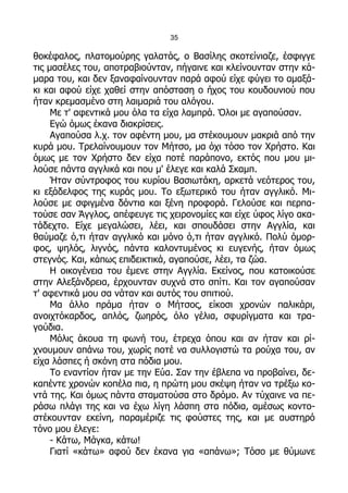 35

θοκέφαλος, πλατομούρης γαλατάς, ο Βασίλης σκοτείνιαζε, έσφιγγε
τις μασέλες του, αποτραβιούνταν, πήγαινε και κλείνουνταν στην κά-
μαρα του, και δεν ξαναφαίνουνταν παρά αφού είχε φύγει το αμαξά-
κι και αφού είχε χαθεί στην απόσταση ο ήχος του κουδουνιού που
ήταν κρεμασμένο στη λαιμαριά του αλόγου.
     Με τ' αφεντικά μου όλα τα είχα λαμπρά. Όλοι με αγαπούσαν.
     Εγώ όμως έκανα διακρίσεις.
     Αγαπούσα λ.χ. τον αφέντη μου, μα στέκουμουν μακριά από την
κυρά μου. Τρελαίνουμουν τον Μήτσο, μα όχι τόσο τον Χρήστο. Και
όμως με τον Χρήστο δεν είχα ποτέ παράπονο, εκτός που μου μι-
λούσε πάντα αγγλικά και που μ' έλεγε και καλά Σκαμπ.
     Ήταν σύντροφος του κυρίου Βασιωτάκη, αρκετά νεότερος του,
κι εξάδελφος της κυράς μου. Το εξωτερικό του ήταν αγγλικό. Μι-
λούσε με σφιγμένα δόντια και ξένη προφορά. Γελούσε και περπα-
τούσε σαν Άγγλος, απέφευγε τις χειρονομίες και είχε ύφος λίγο ακα-
τάδεχτο. Είχε μεγαλώσει, λέει, και σπουδάσει στην Αγγλία, και
θαύμαζε ό,τι ήταν αγγλικό και μόνο ό,τι ήταν αγγλικό. Πολύ όμορ-
φος, ψηλός, λιγνός, πάντα καλοντυμένος κι ευγενής, ήταν όμως
στεγνός. Και, κάπως επιδεικτικά, αγαπούσε, λέει, τα ζώα.
     Η οικογένεια του έμενε στην Αγγλία. Εκείνος, που κατοικούσε
στην Αλεξάνδρεια, έρχουνταν συχνά στο σπίτι. Και τον αγαπούσαν
τ' αφεντικά μου σα νάταν και αυτός του σπιτιού.
     Μα άλλο πράμα ήταν ο Μήτσος, είκοσι χρονών παλικάρι,
ανοιχτόκαρδος, απλός, ζωηρός, όλο γέλια, σφυρίγματα και τρα-
γούδια.
     Μόλις άκουα τη φωνή του, έτρεχα όπου και αν ήταν και ρί-
χνουμουν απάνω του, χωρίς ποτέ να συλλογιστώ τα ρούχα του, αν
είχα λάσπες ή σκόνη στα πόδια μου.
     Το εναντίον ήταν με την Εύα. Σαν την έβλεπα να προβαίνει, δε-
καπέντε χρονών κοπέλα πια, η πρώτη μου σκέψη ήταν να τρέξω κο-
ντά της. Και όμως πάντα σταματούσα στο δρόμο. Αν τύχαινε να πε-
ράσω πλάγι της και να έχω λίγη λάσπη στα πόδια, αμέσως κοντο-
στέκουνταν εκείνη, παραμέριζε τις φούστες της, και με αυστηρό
τόνο μου έλεγε:
     - Κάτω, Μάγκα, κάτω!
     Γιατί «κάτω» αφού δεν έκανα για «απάνω»; Τόσο με θύμωνε
 