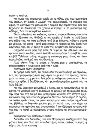 36

αυτό το κορίτσι.
     Και όμως την αγαπούσα χωρίς να το θέλω, σαν που αγαπούσα
τον Βασίλη. Μ' άρεζε η λυγερή της κορμοστασιά, το σοβαρό της
ύφος, τα καστανά της μαλλιά και η λαφριά της περπατησιά. Και σαν
ξεχνούσε τα δεκαπέντε της χρόνια κι έτρεχε με τα μικρότερα της
αδέλφια, δεν την πρόφθαινε κανένας.
     Όταν, πλυμένος και καθαρός, έμπαινα απροσκάλεστος στο σπίτι
και την έβρισκα που διάβαζε ή που έραβε, μ' άρεζε να μαζεύομαι
στα πόδια της. Και τότε αλήθεια ποτέ δε μ' έδιωχνε. Μάλιστα συχνά
με χάιδευε, και αργά - αργά μου έτριβε το κεφάλι με την άκρη των
δαχτύλων της. Και μ' άρεζε το χάδι της, ας ήταν και αφηρημένο.
     Παιχνίδια όμως μαζί της ποτέ δε γύρευα. Και αλίμονο μου αν
έμπαινα στην κουζίνα, όταν έπλαθε κουλουράκια ή στοίβαζε μπα-
κλαβά! Τελείωνε επίσης άσχημα η επίσκεψη μου, όπως και όταν
προκαλούσα το θυμό του κυρ-Θανάση.
     Άλλο γλέντι ήταν τα μικρά, ο Λουκάς μου ο αγαπημένος, το
αγοροκόριτσο η Άννα και η σκιά της η Λίζα.
     Δυστυχώς είχαν μαθήματα!
     Τι πράμα πάλι αυτό, τα παιδιά όλα της οικουμένης να περνούν,
λέει, τις ομορφότερες ώρες της μέρας σκυμμένα στο τραπέζι, σπρώ-
χνοντας πάνω σε χαρτί ένα ξυλαράκι με σιδερένια μύτη που το λένε
πένα και τρίζει, ή διαβάζοντας κάτι μουντζουρωμένα χαρτιά που τα
λένε βιβλία!
     Και την ώρα που φεγγοβολά ο ήλιος, και τα τριαντάφυλλα και οι
κρίνοι, τα γιασεμιά και τα ζιμπούλια σε μεθούν με τη μυρωδιά τους,
την ώρα που στη λάβρα του μεσημεριού χώνεσαι στη στέρνα ή ξα-
πλώνεσαι στη σκιά κανενός μεγάλου δέντρου όπου περνά τ' αεράκι,
τα παιδιά «μελετούν», τα μάτια καρφωμένα στα μαύρα σημαδάκια
του βιβλίου, τα δάχτυλα χωμένα μες στ' αυτιά τους, μην τύχει και
ακούσουν το περιγέλιο των σπουργιτιών ή το γάβγισμα κανενός Μά-
γκα που τα καλεί να παραβγούν στους πήδους και στις κουτρουβά-
λες!
     Κακόμοιρα των ανθρώπων παιδιά!
     Δάσκαλοι και δασκάλες, Μις και Ματμαζέλες διαδέχουνταν όλη
μέρα ο ένας τον άλλο στο σπουδαστήριο, όπου, εκείνες τις ώρες, η
πόρτα μου ήταν κλειστή.
 
