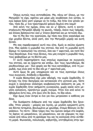 37

    Όλους αυτούς τους αντιπαθούσα. Μα, πάνω απ' όλους, με την
Ματμαζέλ τα είχα, αφότου μια μέρα μάς κουβάλησε ένα γατάκι, κι
εγώ έφαγα ξύλο γιατί γύρεψα να το πνίξω. Και ήταν ένα γελοίο γα-
τάκι, τόσο δα, μ' ένα τριανταφυλλί φιόγκο δεμένο στο λαιμό!
    Από κείνη την ημέρα, όπου και αν μ' έβλεπε, αυτή η κοντο-
στρόγγυλη Ματμαζέλ έβγαζε τις φωνές, τσίριζε, έκανε πως τρόμαζε,
και όποιος βρίσκουνταν εκεί μ' έπιανε βιαστικά και με πετούσε έξω.
    Και τη Μις δεν την αγαπούσα, όχι τόσο που ήταν κοκαλιάρα και
είχε μεγάλα δόντια, αλλά γιατί, σαν την Ματμαζέλ μύριζε και αυτή
ξενικά.
    Μη σας παραξενοφανεί αυτό που είπα. Εμείς οι σκύλοι είμαστε
έτσι. Μας αρέσει η μυρωδιά του σπιτιού. Και από τη μυρωδιά αυτή
ξέρομε το προσωπικό του σπιτιού, όσο και τ' αφεντικά, και ποτέ δεν
τους δαγκάνομε. Ενώ τους ξένους, που μας ενοχλεί η μυρωδιά τους,
τους φοβερίζομε με τα δόντια μας.
    Γι' αυτό παρατηρήσετε πως σπανίως αγριεύομε σε συγγενείς
του σπιτιού, και ας έρχονται και απέξω. Σαν τους πρωτοδούμε, θα
ρουθουνίσομε μια - δυο φορές και θα τους καταλάβομε, από τη μυ-
ρωδιά, πως είναι από το ίδιο σόι με τ' αφεντικά μας.
    Αυτό όμως δε μας υποχρεώνει και να τους αγαπούμε όλους
τους συγγενείς. Απόδειξη ο Βρασίδας.
    Η κυρία Βασιωτάκη είχε μίαν αδελφή, την κυρία Σαρδελίδη. Ο
άντρας της ήταν δικηγόρος και κατοικούσε στη γειτονιά μας. Ώστε
συχνά η οικογένεια ολόκληρη κουβαλιούνταν ακάλεστη σε μας. Η
κυρία Σαρδελίδη ήταν ασήμαντη γυναικούλα, χωρίς κακία ούτε με-
γάλη καλοσύνη, προπάντων χωρίς πνεύμα. Ήταν ένα από κείνα τα
σβησμένα όντα που, είτε ζουν είτε δε ζουν, το ίδιο κάνει.
    Είχε όμως έναν άντρα κι ένα γιο που μετρούσαν ο καθένας για
δέκα.
    Πιο δυσάρεστο άνθρωπο από τον κύριο Σαρδελίδη δεν ξανα-
είδα. Ήταν μακρύς - μακρύς και λιγνός, με μεγάλη κρεμαστή μύτη
και δόντια πεταμένα, βουλωμένα με χρυσάφι, έτοιμα θάλεγες να δα-
γκάσουν. Τις πέντε - δέκα τρίχες που του έμεναν ακόμα στο κεφάλι,
τις άφηνε να μακραίνουν, να μακραίνουν, και σα γέφυρες τις περ-
νούσε από πάνω από τη φαλάκρα του και τις κολλούσε στην αντίθε-
τη μεριά. Φωνακλάς, πολυλογάς, καβγατζής, επιτηδεμένος στην ομι-
 