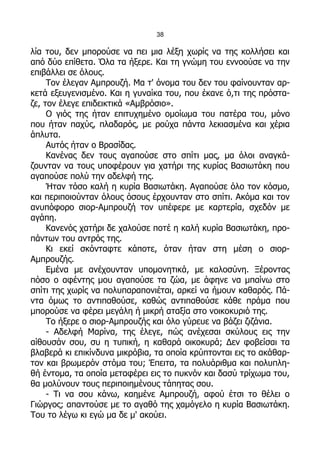 38

λία του, δεν μπορούσε να πει μια λέξη χωρίς να της κολλήσει και
από δύο επίθετα. Όλα τα ήξερε. Και τη γνώμη του εννοούσε να την
επιβάλλει σε όλους.
     Τον έλεγαν Αμπρουζή. Μα τ' όνομα του δεν του φαίνουνταν αρ-
κετά εξευγενισμένο. Και η γυναίκα του, που έκανε ό,τι της πρόστα-
ζε, τον έλεγε επιδεικτικά «Αμβρόσιο».
     Ο γιός της ήταν επιτυχημένο ομοίωμα του πατέρα του, μόνο
που ήταν παχύς, πλαδαρός, με ρούχα πάντα λεκιασμένα και χέρια
άπλυτα.
     Αυτός ήταν ο Βρασίδας.
     Κανένας δεν τους αγαπούσε στο σπίτι μας, μα όλοι αναγκά-
ζουνταν να τους υποφέρουν για χατήρι της κυρίας Βασιωτάκη που
αγαπούσε πολύ την αδελφή της.
     Ήταν τόσο καλή η κυρία Βασιωτάκη. Αγαπούσε όλο τον κόσμο,
και περιποιούνταν όλους όσους έρχουνταν στο σπίτι. Ακόμα και τον
ανυπόφορο σιορ-Αμπρουζή τον υπέφερε με καρτερία, σχεδόν με
αγάπη.
     Κανενός χατήρι δε χαλούσε ποτέ η καλή κυρία Βασιωτάκη, προ-
πάντων του αντρός της.
     Κι εκεί σκόνταφτε κάποτε, όταν ήταν στη μέση ο σιορ-
Αμπρουζής.
     Εμένα με ανέχουνταν υπομονητικά, με καλοσύνη. Ξέροντας
πόσο ο αφέντης μου αγαπούσε τα ζώα, με άφηνε να μπαίνω στο
σπίτι της χωρίς να πολυπαραπονιέται, αρκεί να ήμουν καθαρός. Πά-
ντα όμως το αντιπαθούσε, καθώς αντιπαθούσε κάθε πράμα που
μπορούσε να φέρει μεγάλη ή μικρή αταξία στο νοικοκυριό της.
     Το ήξερε ο σιορ-Αμπρουζής και όλο γύρευε να βάζει ζιζάνια.
     - Αδελφή Μαρίνα, της έλεγε, πώς ανέχεσαι σκύλους εις την
αίθουσάν σου, συ η τυπική, η καθαρά οικοκυρά; Δεν φοβείσαι τα
βλαβερά κι επικίνδυνα μικρόβια, τα οποία κρύπτονται εις το ακάθαρ-
τον και βρωμερόν στόμα του; Έπειτα, τα πολυάριθμα και πολυπλη-
θή έντομα, τα οποία μεταφέρει εις το πυκνόν και δασύ τρίχωμα του,
θα μολύνουν τους περιποιημένους τάπητας σου.
     - Τι να σου κάνω, καημένε Αμπρουζή, αφού έτσι το θέλει ο
Γιώργος; απαντούσε με το αγαθό της χαμόγελο η κυρία Βασιωτάκη.
Του το λέγω κι εγώ μα δε μ' ακούει.
 