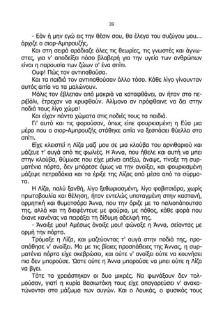 39

    - Εάν ή μην εγώ εις την θέσιν σου, θα έλεγα του συζύγου μου...
άρχιζε ο σιορ-Αμπρουζής.
    Και στη σειρά αράδιαζε όλες τις θεωρίες, τις γνωστές και άγνω-
στες, για ν' αποδείξει πόσο βλαβερή για την υγεία των ανθρώπων
είναι η παρουσία των ζώων σ' ένα σπίτι.
    Ουφ! Πώς τον αντιπαθούσα.
    Και τα παιδιά τον αντιπαθούσαν άλλο τόσο. Κάθε λίγο γίνουνταν
αυτός αιτία να τα μαλώνουν.
    Μόλις τον έβλεπαν από μακριά να καταφθάνει, αν ήταν στο πε-
ριβόλι, έτρεχαν να κρυφθούν. Αλίμονο αν πρόφθαινε να δει στην
ποδιά τους λίγο χώμα!
    Και είχαν πάντα χώματα στις ποδιές τους τα παιδιά.
    Γι' αυτό και τις φορούσαν, όπως είπε φουρκισμένη η Εύα μια
μέρα που ο σιορ-Αμπρουζής στάθηκε αιτία να ξεσπάσει θύελλα στο
σπίτι.
    Είχε κλειστεί η Λίζα μαζί μου σε μια κλούβα του ορνιθαριού και
μάζευε τ' αυγά από τις φωλιές. Η Άννα, που ήθελε και αυτή να μπει
στην κλούβα, θύμωσε που είχε μείνει απέξω, άναψε, τίναξε τη συρ-
ματένια πόρτα, δεν μπόρεσε όμως να την ανοίξει, και φουρκισμένη
μάζεψε πετραδάκια και τα έριξε της Λίζας από μέσα από τα σύρμα-
τα.
    Η Λίζα, πολύ ξανθή, λίγο ξεθωριασμένη, λίγο φοβιτσιάρα, χωρίς
πρωτοβουλία και θέληση, ήταν εντελώς υποταγμένη στην καστανή,
ορμητική και θυμοτσάρα Άννα, που την όριζε με το παλιοπάπουτσο
της, αλλά και τη διαφέντευε με φούρια, με πάθος, κάθε φορά που
έκανε κανένας να πειράξει τη δίδυμη αδελφή της.
    - Άνοιξε μου! Αμέσως άνοιξε μου! φώναξε η Άννα, σείοντας με
ορμή την πόρτα.
    Τρόμαξε η Λίζα, και μαζεύοντας τ' αυγά στην ποδιά της, προ-
σπάθησε ν' ανοίξει. Μα με τις βίαιες προσπάθειες της Άννας, η συρ-
ματένια πόρτα είχε σκεβρώσει, και ούτε ν' ανοίξει ούτε να κουνήσει
πια δεν μπορούσε. Ώστε ούτε η Άννα μπορούσε να μπει ούτε η Λίζα
να βγει.
    Τότε τα χρειάστηκαν οι δυο μικρές. Να φωνάξουν δεν τολ-
μούσαν, γιατί η κυρία Βασιωτάκη τους είχε απαγορεύσει ν' ανακα-
τώνονται στο μάζωμα των αυγών. Και ο Λουκάς, ο φυσικός τους
 