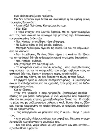 41

    Εγώ κάθησα απέξω και περίμενα.
    Μα δεν πέρασαν λίγα λεπτά και ακούστηκε η θυμωμένη φωνή
της κυρίας Βασιωτάκη:
    - Άννα! Λίζα! Πού είστε; Και αμέσως ύστερα:
    - Εύα! Εύα!
    Τα νερά έτρεχαν στο λουτρό άφθονα. Μα το προετοιμασμένο
αυτί της Εύας άκουσε το φώναγμα της μητέρας της. Κατακόκκινη
και φουρκισμένη βγήκε έξω.
    - Ναι, Μητέρα! αποκρίθηκε τάχα αδιάφορη.
    - Να έλθουν κάτω οι δυό μικρές, αμέσως.
    - Μητέρα! Λερώθηκαν λίγο και τις λούζω. Θα σου τις φέρω αμέ-
σως σα ντυθούν.
    - Γιατί λερώθηκαν; Με τίνος άδεια πήγαν στο κοτέτσι; Κατέβασε
τες το ταχύτερο! διέταξε η θυμωμένη φωνή της κυρίας Βασιωτάκη.
    - Ναι, Μητέρα, αμέσως.
    Και ξαναμπήκε στο λουτρό η Εύα.
    - Τα πρόφθασε κιόλα ο σιορ-Αμπρουζής... είπε, παραβλέποντας
στη φούρκα της και το στοιχειωδέστερο ακόμα σεβασμό προς το
φαλακρό θείο της. Έχετε ν' ακούσετε τώρα, κουτά παιδιά...
    Έκλεισε την πόρτα, και δεν άκουσα το τέλος, τι τους έψαλε.
    Σα βγήκαν όμως οι δίδυμες παστρικοντυμένες, με μουσκεμένα
ακόμα τα καλοβρουτσισμένα τους μαλλιά, ήταν μαζεμένες σα λαδο-
περιχυμένα ποντίκια.
    Και κατέβηκαν.
    Ήταν στο γραφείο ο σιορ-Αμπρουζής, ξαπλωμένος φαρδύς -
πλατύς σε μια βαθιά πολυθρόνα, μ' ένα χαμόγελο που ξεσκέπαζε
όλα του τα μακριά, κίτρινα, χρυσοβουλωμένα δόντια του. Κι έτριβε
τα χέρια του με απόλαυση όσο μάλωνε η κυρία Βασιωτάκη τις δίδυ-
μες, που με κρεμασμένο το κεφάλι άκουαν, οι καημένες, κατακόκκι-
νες και τρομαγμένες.
    - Σας απαγόρευσα να μαζεύετε σεις τ' αυγά... έλεγε η μαμά
τους.
    - Από φωλεάς πλήρεις εντόμων και μικροβίων, διέκοπτε ο σιορ-
Αμπρουζής πλαταίνοντας το χαμόγελο του.
    - Και σας είπα, χωρίς άδεια να μην μπαίνετε καν στο κοτέτσι...
εξακολούθησε η μητέρα.
 