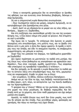 42

    - Όπου ο κονιορτός χρησιμεύει δια να αποτινάζουν αι όρνιθες
τας φθείρας των και συνεπώς είναι διπλασίως βλαβερός, διέκοψε ο
σιορ-Αμπρουζής.
    Ως και η υπομονητική κυρία Βασιωτάκη ανυπομόνησε.
    - Λέγε τουλάχιστον σκόνη και ψείρες, καημένε Αμπρουζή, να σε
καταλαβαίνομε! είπε ξεσπάζοντας στα γέλια.
    - Διατί; Διατί να μη εξασκώνται αι μικραί και εις νέας λέξεις, ορ-
θοτέρας... άρχισε ο κ. Σαρδελίδης.
    Και στη συζήτηση που ακολούθησε μεταξύ του και της γυναικα-
δέλφης του, η Εύα έκανε νόημα στα μικρά να φύγουν. Και σταμάτη-
σε εκεί η κατσάδα.
    Όχι όμως και η τιμωρία. Το απόγευμα όλο έμειναν οι μικρές
κλεισμένες στο σπουδαστήριο, στη μελέτη τους, και το βράδυ στο
δείπνο ούτε η μία ούτε η άλλη δεν έφαγε φρούτο. Κι έμαθε ο πατέ-
ρας τους την αταξία, και είδε το σκαμμένο πορτάκι, τη σκεβρωμένη
συρματόπορτα, και μάλωσε κι εκείνος.
    Ουφ! Πώς τον μισούσα τον άσχημο, τον ξεβιδωμένο χεροπόδα-
ρα Σαρδελίδη!
    Δεν έχανε περίσταση να μαντατεύει τα παιδιά στη μητέρα. Και
της έλεγε πως «είναι βυθισμένα εις αποτρόπαιον και φρικαλέαν ακα-
θαρσίαν». Πως είναι «οκνηρά, αμαθή, αμελέτητα». Πως ασφαλώς
«θα υποκύψουν εις προσβολήν τυφοειδούς ή τετάνου».
    Και δεν ησύχαζε, αν δε φώναζε η κυρία Βασιωτάκη τα παιδιά και
δεν τα έστελνε πάνω στο σπουδαστήριο τους. Και τότε, χαμογελώ-
ντας σα νεκροκεφαλή, έτριβε τα χέρια του κι έλεγε:
    - Δεν γνωρίζουν, τα άθλια, πόσους κινδύνους διατρέχουν.
    Ακόμα και με την Εύα τα είχε, πως διάβαζε «καταστρεπτικά δια
το ήθος έργα», αντί, λέγει, να καταγίνεται «με την Καινήν Διαθήκην
και την Χρηστομάθειαν».
    Τι φούρκα που μ' έπιανε! Ήθελα να τον ρωτούσα, άραγε αυτός,
στο χωριό του όπου μεγάλωσε, δε διάβαζε παραμύθια; Και δεν
έπαιζε ποτέ με τα χώματα, σαν ήταν παιδί χαρούμενο και είχε ακόμα
μαλλιά στο κεφάλι;
    Αγκαλά, τα παιδιά έλεγαν πως ποτέ δεν ήταν μικρός, πως ποτέ
του δε γέλασε και δεν έπαιξε. Πως γεννήθηκε γέρος, φαλακρός και
γρινιάρης. Και πάγω να πιστέψω πως είχαν δίκαιο.
 