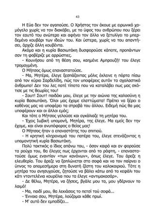 43

     Η Εύα δεν τον αγαπούσε. Ο Χρήστος τον άκουε με ειρωνικό χα-
μόγελο χωρίς να τον διακόβει, με το ύφος του ανθρώπου που ξέρει
τον εαυτό του ανώτερο και αφήνει τον άλλο να ξετυλίγει το μπερ-
δεμένο κουβάρι των ιδεών του. Και ύστερα, χωρίς να του απαντή-
σει, άρχιζε άλλη κουβέντα.
     Ακόμα και η κυρία Βασιωτάκη δυσφορούσε κάποτε, προπάντων
σαν τη φοβέριζε με αρρώστιες.
     - Κουνήσου από τη θέση σου, καημένε Αμπρουζή! του έλεγε
τρομαγμένη.
     Ο Μήτσος όμως επαναστατούσε.
     - Μα, Μητέρα, έλεγε ξεσπάζοντας μόλις έκλεινε η πόρτα πίσω
από τον κύριο Σαρδελίδη, πώς τον υποφέρεις αυτόν το σχολαστικό
άνθρωπο! Δεν του λες ποτέ τίποτα που να καταλάβει πως μας σκό-
τισε με τις θεωρίες του!
     - Σουτ! Σουτ! παιδάκι μου, έλεγε με την αιώνια της καλοσύνη η
κυρία Βασιωτάκη. Όλοι μας έχομε ελαττώματα! Πρέπει να ξέρει ο
καθένας μας να υποφέρει τα στραβά του άλλου. Ειδεμή πώς θα μας
υποφέρουν και οι άλλοι εμάς;
     Και τότε ο Μήτσος γελούσε και αγκάλιαζε τη μητέρα του.
     - Έχεις Ιωβική υπομονή, Μητέρα, της έλεγε. Μα εμείς δεν την
έχομε, και είναι ανυπόφορος ο θείος μας!
     Ο Μήτσος ήταν ο επαναστάτης του σπιτιού.
     - Η κρητική κληρονομιά του πατέρα του, έλεγε στενάζοντας η
υπομονητική κυρία Βασιωτάκη.
     Πολύ τακτικός ο ίδιος απάνω του, - όσον καιρό και αν φορούσε
τα ρούχα του, θα έλεγες πως έρχονται από το ράφτη, - επαναστα-
τούσε όμως εναντίον «των κανόνων», όπως έλεγε. Του άρεζε η
ελευθερία. Του άρεζε να ξαπλώνεται στο σοφά και να τον παίρνει ο
ύπνος το απομεσήμερο στη δυνατή ζέστη του καλοκαιριού. Τότε η
μητέρα του ανησυχούσε, ζητούσε να βάλει κάτω από το κεφάλι του
κάτι νταντελένια κουρέλια που τα έλεγε «αντιμακασάρ».
     - Δε θέλω, Μητέρα, να ζήσεις, βγάλε μου τα, μου γδέρνουν το
λαιμό!
     - Μα, παιδί μου, θα λεκιάσεις το πετσί τού σοφά...
     - Έννοια σου, Μητέρα, λούζομαι κάθε πρωί.
     - Μ' αυτό δεν εμποδίζει...
 