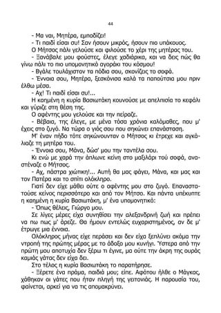 44

    - Μα ναι, Μητέρα, εμποδίζει!
    - Τι παιδί είσαι συ! Σαν ήσουν μικρός, ήσουν πιο υπάκουος.
    Ο Μήτσος πάλι γελούσε και φιλούσε το χέρι της μητέρας του.
    - Ξανάβαλε μου φούστες, έλεγε χαδιάρικα, και να δεις πώς θα
γίνω πάλι το πιο υπομονητικό αγοράκι του κόσμου!
    - Βγάλε τουλάχιστον τα πόδια σου, σκονίζεις το σοφά.
    - Έννοια σου, Μητέρα, ξεσκόνισα καλά τα παπούτσια μου πριν
έλθω μέσα.
    - Αχ! Τι παιδί είσαι συ!...
    Η καημένη η κυρία Βασιωτάκη κουνούσε με απελπισία το κεφάλι
και γύριζε στη θέση της.
    Ο αφέντης μου γελούσε και την πείραζε.
    - Βέβαια, της έλεγε, με μένα τόσα χρόνια καλόμαθες, που μ'
έχεις στο ζυγό. Να τώρα ο γιός σου που σηκώνει επανάσταση.
    Μ' έναν πήδο τότε σηκώνουνταν ο Μήτσος κι έτρεχε και αγκά-
λιαζε τη μητέρα του.
    - Έννοια σου, Μάνα, δώσ' μου την ταντέλα σου.
    Κι ενώ με χαρά την άπλωνε κείνη στο μαξιλάρι τού σοφά, ανα-
στέναζε ο Μήτσος.
    - Αχ, πάστρα χιώτικη!... Αυτή θα μας φάγει, Μάνα, και μας και
τον Πατέρα και το σπίτι ολόκληρο.
    Γιατί δεν είχε μάθει ούτε ο αφέντης μου στο ζυγό. Επαναστα-
τούσε κείνος περισσότερο και από τον Μήτσο. Και πάντα υπέκυπτε
η καημένη η κυρία Βασιωτάκη, μ' ένα υπομονητικό:
    - Όπως θέλεις, Γιώργο μου.
    Σε λίγες μέρες είχα συνηθίσει την αλεξανδρινή ζωή και πρέπει
να πω πως μ' άρεζε. Θα ήμουν εντελώς ευχαριστημένος, αν δε μ'
έτρωγε μια έννοια.
    Ολόκληρος μήνας είχε περάσει και δεν είχα ξεπλύνει ακόμα την
ντροπή της πρώτης μέρας με το άδοξο μου κυνήγι. Ύστερα από την
πρώτη μου αποτυχία δεν ξέρω τι έγινε, μα ούτε την άκρη της ουράς
καμιάς γάτας δεν είχα δει.
    Στο τέλος η κυρία Βασιωτάκη το παρατήρησε.
    - Ξέρετε ένα πράμα, παιδιά μου; είπε. Αφότου ήλθε ο Μάγκας,
χάθηκαν οι γάτες που ήταν πληγή της γειτονιάς. Η παρουσία του,
φαίνεται, αρκεί για να τις απομακρύνει.
 