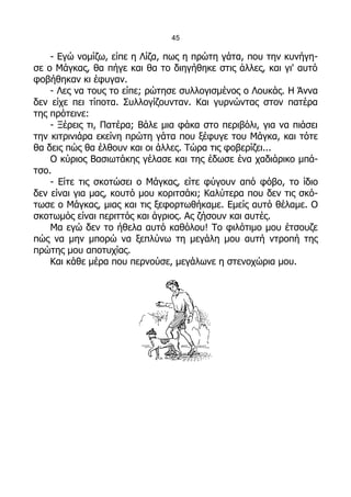 45

    - Εγώ νομίζω, είπε η Λίζα, πως η πρώτη γάτα, που την κυνήγη-
σε ο Μάγκας, θα πήγε και θα το διηγήθηκε στις άλλες, και γι' αυτό
φοβήθηκαν κι έφυγαν.
    - Λες να τους το είπε; ρώτησε συλλογισμένος ο Λουκάς. Η Άννα
δεν είχε πει τίποτα. Συλλογίζουνταν. Και γυρνώντας στον πατέρα
της πρότεινε:
    - Ξέρεις τι, Πατέρα; Βάλε μια φάκα στο περιβόλι, για να πιάσει
την κιτρινιάρα εκείνη πρώτη γάτα που ξέφυγε του Μάγκα, και τότε
θα δεις πώς θα έλθουν και οι άλλες. Τώρα τις φοβερίζει...
    Ο κύριος Βασιωτάκης γέλασε και της έδωσε ένα χαδιάρικο μπά-
τσο.
    - Είτε τις σκοτώσει ο Μάγκας, είτε φύγουν από φόβο, το ίδιο
δεν είναι για μας, κουτό μου κοριτσάκι; Καλύτερα που δεν τις σκό-
τωσε ο Μάγκας, μιας και τις ξεφορτωθήκαμε. Εμείς αυτό θέλαμε. Ο
σκοτωμός είναι περιττός και άγριος. Ας ζήσουν και αυτές.
    Μα εγώ δεν το ήθελα αυτό καθόλου! Το φιλότιμο μου έτσουζε
πώς να μην μπορώ να ξεπλύνω τη μεγάλη μου αυτή ντροπή της
πρώτης μου αποτυχίας.
    Και κάθε μέρα που περνούσε, μεγάλωνε η στενοχώρια μου.
 