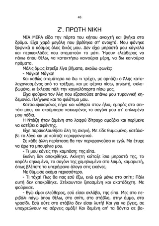 46



                     Ζ'. ΠΡΩΤΗ ΝΙΚΗ
    ΜΙΑ ΜΕΡΑ είδα την πόρτα του κήπου ανοιχτή και βγήκα στο
δρόμο. Είχα χαρά μεγάλη που βρέθηκα στ' ανοιχτά. Μου φάνηκε
ξαφνικά ο κόσμος όλος δικός μου. Δεν είχα μπροστά μου κάγκελα
και περικοκλάδες που σταματούν το μάτι. Ήμουν ελεύθερος να
πάγω όπου θέλω, να κατακτήσω καινούρια μέρη, να δω καινούρια
πράματα.
    Μόλις όμως έτρεξα λίγα βήματα, ακούω φωνές:
    - Μάγκα! Μάγκα!
    Και καθώς σταμάτησα να δω τι τρέχει, με αρπάζει ο Άλης κατα-
λαχανιασμένος από το τρέξιμο, και με φέρνει πίσω, σηκωτό, σκλα-
βωμένο, κι έκλεισε πάλι την καγκελόπορτα πίσω μας.
    Είχα φούρκα τον Άλη που εξασκούσε απάνω μου τυραννική κη-
δεμονία. Πλήγωνε και το φιλότιμο μου.
    Κατσουφιασμένος πήγα και κάθησα στον ήλιο, εμπρός στο σπι-
τάκι μου, και ακούμπησα κακιωμένος το σαγόνι μου στ' απλωμένα
μου πόδια.
    Η Ντέιζη ήταν ζεμένη στο λαφρύ δίτροχο αμαξάκι και περίμενε
να κατέβει ο αφέντης.
    Είχε παρακολουθήσει όλη τη σκηνή. Με είδε θυμωμένο, κατάλα-
βε το λόγο και με κοίταζε περιφρονητικά.
    Σε κάθε άλλη περίσταση θα την περιφρονούσα κι εγώ. Μα έτυχε
να έχω τα μπουρίνια μου.
    - Τι μου κάνεις την καμπόση; της είπα.
    Εκείνη δεν αποκρίθηκε. Ακίνητη κοίταξε ίσια μπροστά της, το
κεφάλι σηκωμένο, το σαγόνι της χαμηλωμένο στο λαιμό, καμαρωτή,
όπως βλέπετε τα υπερήφανα άλογα στις εικόνες.
    Με θύμωσε ακόμα περισσότερο.
    - Τι τάχα! Πως θα πας εσύ έξω, ενώ εγώ μένω στο σπίτι; Πάλι
αυτή δεν αποκρίθηκε. Στέκουνταν ξιπασμένη και ακατάδεχτη. Με
φούρκισε.
    - Εγώ είμαι ελεύθερος, εσύ είσαι σκλάβα, της είπα. Μες στο πε-
ριβόλι πάγω όπου θέλω, στο σπίτι, στο στάβλο, στην άμμο, στο
γρασίδι. Εσύ ούτε στο στάβλο δεν είσαι λυτή! Και για να βγεις, σε
υποχρεώνουν να σέρνεις αμάξι! Και δεμένη απ' τα δόντια σε βα-
 