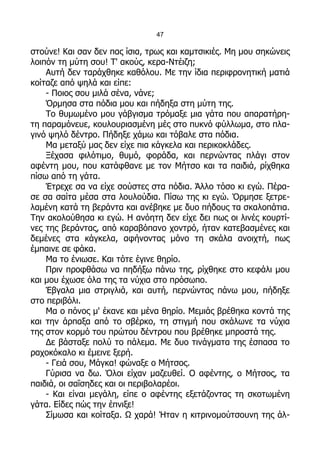 47

στούνε! Και σαν δεν πας ίσια, τρως και καμτσικιές. Μη μου σηκώνεις
λοιπόν τη μύτη σου! Τ' ακούς, κερα-Ντέιζη;
    Αυτή δεν ταράχθηκε καθόλου. Με την ίδια περιφρονητική ματιά
κοίταζε από ψηλά και είπε:
    - Ποιος σου μιλά σένα, νάνε;
    Όρμησα στα πόδια μου και πήδηξα στη μύτη της.
    Το θυμωμένο μου γάβγισμα τρόμαξε μια γάτα που απαρατήρη-
τη παραμόνευε, κουλουριασμένη μές στο πυκνό φύλλωμα, στο πλα-
γινό ψηλό δέντρο. Πήδηξε χάμω και τόβαλε στα πόδια.
    Μα μεταξύ μας δεν είχε πια κάγκελα και περικοκλάδες.
    Ξέχασα φιλότιμο, θυμό, φοράδα, και περνώντας πλάγι στον
αφέντη μου, που κατάφθανε με τον Μήτσο και τα παιδιά, ρίχθηκα
πίσω από τη γάτα.
    Έτρεχε σα να είχε σούστες στα πόδια. Άλλο τόσο κι εγώ. Πέρα-
σε σα σαίτα μέσα στα λουλούδια. Πίσω της κι εγώ. Όρμησε ξετρε-
λαμένη κατά τη βεράντα και ανέβηκε με δυο πήδους τα σκαλοπάτια.
Την ακολούθησα κι εγώ. Η ανόητη δεν είχε δει πως οι λινές κουρτί-
νες της βεράντας, από καραβόπανο χοντρό, ήταν κατεβασμένες και
δεμένες στα κάγκελα, αφήνοντας μόνο τη σκάλα ανοιχτή, πως
έμπαινε σε φάκα.
    Μα το ένιωσε. Και τότε έγινε θηρίο.
    Πριν προφθάσω να πηδήξω πάνω της, ρίχθηκε στο κεφάλι μου
και μου έχωσε όλα της τα νύχια στο πρόσωπο.
    Έβγαλα μια στριγλιά, και αυτή, περνώντας πάνω μου, πήδηξε
στο περιβόλι.
    Μα ο πόνος μ' έκανε και μένα θηρίο. Μεμιάς βρέθηκα κοντά της
και την άρπαξα από το σβέρκο, τη στιγμή που σκάλωνε τα νύχια
της στον κορμό του πρώτου δέντρου που βρέθηκε μπροστά της.
    Δε βάσταξε πολύ το πάλεμα. Με δυο τινάγματα της έσπασα το
ραχοκόκαλο κι έμεινε ξερή.
    - Γειά σου, Μάγκα! φώναξε ο Μήτσος.
    Γύρισα να δω. Όλοι είχαν μαζευθεί. Ο αφέντης, ο Μήτσος, τα
παιδιά, οι σαΐσηδες και οι περιβολαρέοι.
    - Και είναι μεγάλη, είπε ο αφέντης εξετάζοντας τη σκοτωμένη
γάτα. Είδες πώς την έπνιξε!
    Σίμωσα και κοίταξα. Ω χαρά! Ήταν η κιτρινομούτσουνη της άλ-
 