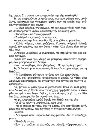 48

λης μέρας! Στη φωτιά του κυνηγιού δεν την είχα αντιληφθεί.
    Τέτοια υπερηφάνεια με φούσκωσε, που μου φάνηκε πως μεγά-
λωνα, μεγάλωνα και γίνουμουν ψηλός σαν τη Ντέιζη που στέ-
κουνταν αδιάφορη εκεί κοντά!
    - Ε, κερα-φοράδα, της φώναξα. Με λες ακόμα νάνο; Αυτή γύρι-
σε μεγαλόπρεπα το κεφάλι και κοίταξε την πεθαμένη γάτα.
    - Χειρότερα, είπε. Έγινες φονιάς!
    - Ζουλιάρα! της φώναξα πεισμωμένος.
    Και γύρισα στην Άννα που δεν ήξερε τι χάδια να μου κάνει.
    - Καλός Μάγκας, έλεγε χαδιάρικα. Γενναίος Μάγκας! Κοίταξε
Λουκά, τον καημένο, πώς τον έκανε η γάτα! Όλο αίματα είναι το κε-
φάλι του!
    Ο Λουκάς με κοίταξε με συμπάθεια. Μα στα μάτια του είδα κά-
ποιο δισταγμό.
    Γύρισε στη Λίζα που, χλωμή και μαζεμένη, στέκουνταν παράμε-
ρα, ακουμπισμένη σ' ένα δέντρο.
    - Ναι... αποκρίθηκε, είναι γδαρμένος... Μα η καημένη η γάτα.
    Τι; Ο Λουκάς μ' απαρνιούνταν; Ο Λουκάς έκαμνε κόμμα με τη
Ντέιζη;...
    - Τη λυπήθηκες; ρώτησε ο πατέρας του. Και χαμογέλασε.
    - Όχι, όχι, αποκρίθηκε κατακόκκινος ο μικρός. Οι γάτες είναι
λαίμαργες και κλέφτρες. Και ανεβαίνουν στα δέντρα και τρων τα μι-
κρόπουλα!...
    Ναι, βέβαια, οι γάτες τρων τα μικρόπουλα! Καλά και το θυμήθη-
κε ο Λουκάς και μ' έβγαλε από την άσχημη αμφιβολία όπου με είχαν
ρίξει τα πρώτα του λόγια. Βέβαια, ήταν κλέφτρες οι γάτες, και ήθε-
λαν όλες σκότωμα. Και θα τις σκότωνα όλες.
    Και με λαφρωμένη καρδιά έτρεξα στη Ντέιζη και της είπα:
    - Οι γάτες τρων τα μικρόπουλα, κερά μου!
    - Και οι σκύλοι τα τρων, σαν τα βρουν, είπε ακατάδεχτη αυτή,
μόνο που δεν ξέρουν, σαν τις γάτες, ν' ανεβαίνουν στα δέντρα.
    θύμωσα.
    - Δεν τρώμε ποτέ μικρόπουλα! της φώναξα. Δεν το καταδεχό-
μαστε.
    Η Ντέιζη ξεκίνησε.
    - Σαν τα σταφύλια της αλεπούς, μου φώναξε, «όμφακες εισί...».
 