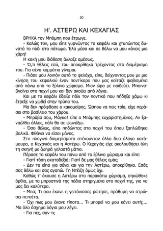 50



              Η'. ΑΣΤΕΡΩ ΚΑΙ ΚΕΧΑΓΙΑΣ
    ΒΡΗΚΑ τον Μπόμπη που έτρωγε.
    - Καλώς τον, μου είπε γυρνώντας το κεφάλι και χτυπώντας δυ-
νατά το πόδι στο πάτωμα. Έλα μέσα και σε θέλω να μου κάνεις μια
χάρη!
    Η κακή μου διάθεση άλλαξε αμέσως.
    - Ό,τι θέλεις εσύ, του αποκρίθηκα τρέχοντας στο διαμέρισμα
του. Για σένα κομμάτια γίνομαι.
    - Πιάσε μου λοιπόν αυτό το φελάχο, είπε, δείχνοντας μου με μια
κίνηση του κεφαλιού έναν ποντίκαρο που μας κοίταζε φοβισμένα
από πάνω από το ξύλινο χώρισμα. Μιαν ώρα με παιδεύει. Μπαινο-
βγαίνει στο παχνί μου και δεν ακούει από λόγια.
    Και με το κεφάλι έδειξε πάλι τον ποντικό που πήδηξε χάμω κι
έτρεξε να χωθεί στην τρύπα του.
    Μα δεν πρόφθασε ο κακομοίρης. Ώσπου να πεις τρία, είχε περά-
σει στο βασίλειο του χάρου.
    - Μπράβο σου, Μάγκα! είπε ο Μπόμπης ευχαριστημένος. Αν ξα-
ναέλθει άλλος, πάλι θα σε φωνάξω.
    - Όσο θέλεις, είπα πηδώντας στο παχνί του όπου ξαπλώθηκα
βολικά. Φθάνει να είσαι μόνος.
    Στα πλαγινά διαμερίσματα στέκουνταν άλλα δυο άλογα κατά-
μαυρα, ο Κεχαγιάς και η Αστέρω. Ο Κεχαγιάς είχε ακολουθήσει όλη
τη σκηνή με ζωηρά γελαστά μάτια.
    Πέρασε το κεφάλι του πάνω από το ξύλινο χώρισμα και είπε:
    - Γιατί τόση ακαταδεξιά; Γιατί δε μας θέλεις εμάς;
    - Δεν το είπα για σένα και για την Αστέρω, αποκρίθηκα. Εσάς
σας θέλω και σας αγαπώ. Τη Ντέιζη όμως όχι.
    Καθώς τ' άκουσε η Αστέρω στο παρακάτω χώρισμα, σηκώθηκε
όρθια, με τα μπροστινά της πόδια στηριγμένα στο παχνί της, για να
μας δει καλύτερα.
    - Μπα; Τι σου έκανε η γειτόνισσα; ρώτησε, πρόθυμη να στρώ-
σει πετσέτα.
    - Όχι πως μου έκανε τίποτα... Τι μπορεί να μου κάνει αυτή;...
Μα όλο άσχημα λόγια μου λέγει.
    - Για πες, σαν τι;
 