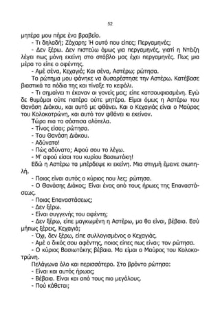 52

μητέρα μου πήρε ένα βραβείο.
    - Τι δηλαδή; Ζάχαρη; Ή αυτό που είπες; Περγαμηνές;
    - Δεν ξέρω. Δεν πιστεύω όμως για περγαμηνές, γιατί η Ντέιζη
λέγει πως μόνη εκείνη στο στάβλο μας έχει περγαμηνές. Πως μια
μέρα το είπε ο αφέντης.
    - Αμέ σένα, Κεχαγιά; Και σένα, Αστέρω; ρώτησα.
    Το ρώτημα μου φάνηκε να δυσαρέστησε την Αστέρω. Κατέβασε
βιαστικά τα πόδια της και τίναξε το κεφάλι.
    - Τι σημαίνει τι έκαναν οι γονείς μας; είπε κατσουφιασμένη. Εγώ
δε θυμάμαι ούτε πατέρα ούτε μητέρα. Είμαι όμως η Αστέρω του
Θανάση Διάκου, και αυτό με φθάνει. Και ο Κεχαγιάς είναι ο Μαύρος
του Κολοκοτρώνη, και αυτό τον φθάνει κι εκείνον.
    Τώρα πια τα σάστισα ολότελα.
    - Τίνος είσαι; ρώτησα.
    - Του Θανάση Διάκου.
    - Αδύνατο!
    - Πώς αδύνατο; Αφού σου το λέγω.
    - Μ' αφού είσαι του κυρίου Βασιωτάκη!
    Εδώ η Αστέρω τα μπέρδεψε κι εκείνη. Μια στιγμή έμεινε σιωπη-
λή.
    - Ποιος είναι αυτός ο κύριος που λες; ρώτησα.
    - Ο Θανάσης Διάκος; Είναι ένας από τους ήρωες της Επαναστά-
σεως.
    - Ποιας Επαναστάσεως;
    - Δεν ξέρω.
    - Είναι συγγενής του αφέντη;
    - Δεν ξέρω, είπε μαγκωμένη η Αστέρω, μα θα είναι, βέβαια. Εσύ
μήπως ξέρεις, Κεχαγιά;
    - Όχι, δεν ξέρω, είπε συλλογισμένος ο Κεχαγιάς.
    - Αμέ ο δικός σου αφέντης, ποιος είπες πως είναι; τον ρώτησα.
    - Ο κύριος Βασιωτάκης βέβαια. Μα είμαι ο Μαύρος του Κολοκο-
τρώνη.
    Πελάγωνα όλο και περισσότερο. Στο βρόντο ρώτησα:
    - Είναι και αυτός ήρωας;
    - Βέβαια. Είναι και από τους πιο μεγάλους.
    - Πού κάθεται;
 