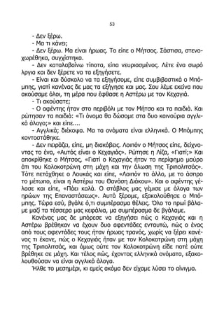 53

    - Δεν ξέρω.
    - Μα τι κάνει;
    - Δεν ξέρω. Μα είναι ήρωας. Το είπε ο Μήτσος. Σάστισα, στενο-
χωρέθηκα, συγχίστηκα.
    - Δεν καταλαβαίνω τίποτα, είπα νευριασμένος. Λέτε ένα σωρό
λργια και δεν ξέρετε να τα εξηγήσετε.
    - Είναι και δύσκολο να τα εξηγήσομε, είπε συμβιβαστικά ο Μπό-
μπης, γιατί κανένας δε μας τα εξήγησε και μας. Σου λέμε εκείνα που
ακούσαμε όλοι, τη μέρα που έφθασε η Αστέρω με τον Κεχαγιά.
    - Τι ακούσατε;
    - Ο αφέντης ήταν στο περιβόλι με τον Μήτσο και τα παιδιά. Και
ρώτησαν τα παιδιά: «Τι όνομα θα δώσομε στα δυο καινούρια αγγλι-
κά άλογα;» και είπε....
    - Αγγλικά; διέκοψα. Μα τα ονόματα είναι ελληνικά. Ο Μπόμπης
κοντοστάθηκε.
    - Δεν πειράζει, είπε, μη διακόβεις. Λοιπόν ο Μήτσος είπε, δείχνο-
ντας το ένα, «Αυτός είναι ο Κεχαγιάς». Ρώτησε η Λίζα, «Γιατί;» Και
αποκρίθηκε ο Μήτσος, «Γιατί ο Κεχαγιάς ήταν το περίφημο μαύρο
άτι του Κολοκοτρώνη στη μάχη και την άλωση της Τριπολιτσάς».
Τότε πετάχθηκε ο Λουκάς και είπε, «Λοιπόν το άλλο, με το άσπρο
το μέτωπο, είναι η Αστέρω του Θανάση Διάκου». Και ο αφέντης γέ-
λασε και είπε, «Πάει καλά. Ο στάβλος μας γέμισε με άλογα των
ηρώων της Επαναστάσεως». Αυτά ξέρομε, εξακολούθησε ο Μπό-
μπης. Τώρα εσύ, βγάλε ό,τι συμπέρασμα θέλεις. Όλο το πρωί βάλα-
με μαζί τα τέσσερα μας κεφάλια, μα συμπέρασμα δε βγάλαμε.
    Κανένας μας δε μπόρεσε να εξηγήσει πώς ο Κεχαγιάς και η
Αστέρω βρέθηκαν να έχουν δυο αφεντάδες ενταυτώ, πώς ο ένας
από τους αφεντάδες τους ήταν ήρωας τρανός, χωρίς να ξέρει κανέ-
νας τι έκανε, πώς ο Κεχαγιάς ήταν με τον Κολοκοτρώνη στη μάχη
της Τριπολιτσάς, και όμως ούτε τον Κολοκοτρώνη είδε ποτέ ούτε
βρέθηκε σε μάχη. Και τέλος πώς, έχοντας ελληνικά ονόματα, εξακο-
λουθούσαν να είναι αγγλικά άλογα.
    Ήλθε το μεσημέρι, κι εμείς ακόμα δεν είχαμε λύσει το αίνιγμα.
 