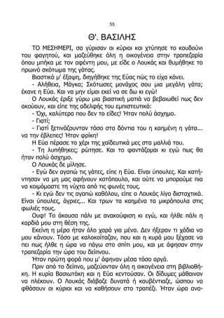 55


                        Θ'. ΒΑΣΙΛΗΣ
    ΤΟ ΜΕΣΗΜΕΡΙ, σα γύρισαν οι κύριοι και χτύπησε το κουδούνι
του φαγητού, και μαζεύθηκε όλη η οικογένεια στην τραπεζαρία
όπου μπήκα με τον αφέντη μου, με είδε ο Λουκάς και θυμήθηκε το
πρωινό σκότωμα της γάτας.
    Βιαστικά μ' έξαψη, διηγήθηκε της Εύας πώς το είχα κάνει.
    - Αλήθεια, Μάγκα; Σκότωσες μονάχος σου μια μεγάλη γάτα;
έκανε η Εύα. Και να μην είμαι εκεί να σε δω κι εγώ!
    Ο Λουκάς έριξε γύρω μια βιαστική ματιά να βεβαιωθεί πως δεν
ακούουν, και είπε της αδελφής του εμπιστευτικά:
    - Όχι, καλύτερα που δεν το είδες! Ήταν πολύ άσχημο.
    - Γιατί;
    - Γιατί ξετινάζουνταν τόσο στα δόντια του η καημένη η γάτα...
να την έβλεπες! Ήταν φρίκη!
    Η Εύα πέρασε το χέρι της χαϊδευτικά μες στα μαλλιά του.
    - Τη λυπήθηκες; ρώτησε. Και το φαντάζομαι κι εγώ πως θα
ήταν πολύ άσχημο.
    Ο Λουκάς δε μίλησε.
    - Εγώ δεν αγαπώ τις γάτες, είπε η Εύα. Είναι ύπουλες. Και κατή-
ντησαν να μη μας αφήνουν κοτόπουλο, και ούτε να μπορούμε πια
να κοιμόμαστε τη νύχτα από τις φωνές τους.
    - Κι εγώ δεν τις αγαπώ καθόλου, είπε ο Λουκάς λίγο δισταχτικά.
Είναι ύπουλες, άγριες... Και τρων τα καημένα τα μικρόπουλα στις
φωλιές τους.
    Ουφ! Το άκουσα πάλι με ανακούφιση κι εγώ, και ήλθε πάλι η
καρδιά μου στη θέση της.
    Εκείνη η μέρα ήταν όλο χαρά για μένα. Δεν ήξεραν τι χάδια να
μου κάνουν. Τόσο με καλοκοίταζαν, που και η κυρά μου ξέχασε να
πει πως ήλθε η ώρα να πάγω στο σπίτι μου, και με άφησαν στην
τραπεζαρία την ώρα του δείπνου.
    Ήταν πρώτη φορά που μ' άφηναν μέσα τόσο αργά.
    Πριν από το δείπνο, μαζεύονταν όλη η οικογένεια στη βιβλιοθή-
κη. Η κυρία Βασιωτάκη και η Εύα κεντούσαν. Οι δίδυμες μάθαιναν
να πλέκουν. Ο Λουκάς διάβαζε δυνατά ή κουβέντιαζε, ώσπου να
φθάσουν οι κύριοι και να καθήσουν στο τραπέζι. Ήταν ώρα ανα-
 