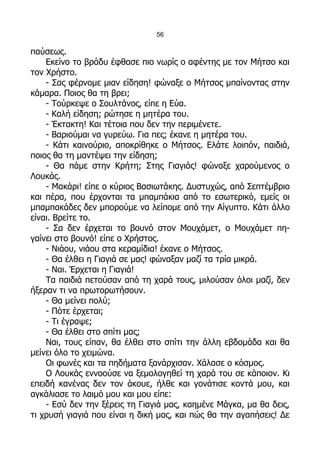 56

παύσεως.
    Εκείνο το βράδυ έφθασε πιο νωρίς ο αφέντης με τον Μήτσο και
τον Χρήστο.
    - Σας φέρνομε μιαν είδηση! φώναξε ο Μήτσος μπαίνοντας στην
κάμαρα. Ποιος θα τη βρει;
    - Τούρκεψε ο Σουλτάνος, είπε η Εύα.
    - Καλή είδηση; ρώτησε η μητέρα του.
    - Έκτακτη! Και τέτοια που δεν την περιμένετε.
    - Βαριούμαι να γυρεύω. Για πες; έκανε η μητέρα του.
    - Κάτι καινούριο, αποκρίθηκε ο Μήτσος. Ελάτε λοιπόν, παιδιά,
ποιος θα τη μαντέψει την είδηση;
    - Θα πάμε στην Κρήτη; Στης Γιαγιάς! φώναξε χαρούμενος ο
Λουκάς.
    - Μακάρι! είπε ο κύριος Βασιωτάκης. Δυστυχώς, από Σεπτέμβριο
και πέρα, που έρχονται τα μπαμπάκια από το εσωτερικό, εμείς οι
μπαμπακάδες δεν μπορούμε να λείπομε από την Αίγυπτο. Κάτι άλλο
είναι. Βρείτε το.
    - Σα δεν έρχεται το βουνό στον Μουχάμετ, ο Μουχάμετ πη-
γαίνει στο βουνό! είπε ο Χρήστος.
    - Νιάου, νιάου στα κεραμίδια! έκανε ο Μήτσος.
    - Θα έλθει η Γιαγιά σε μας! φώναξαν μαζί τα τρία μικρά.
    - Ναι. Έρχεται η Γιαγιά!
    Τα παιδιά πετούσαν από τη χαρά τους, μιλούσαν όλοι μαζί, δεν
ήξεραν τι να πρωτορωτήσουν.
    - Θα μείνει πολύ;
    - Πότε έρχεται;
    - Τι έγραψε;
    - Θα έλθει στο σπίτι μας;
    Ναι, τους είπαν, θα έλθει στο σπίτι την άλλη εβδομάδα και θα
μείνει όλο το χειμώνα.
    Οι φωνές και τα πηδήματα ξανάρχισαν. Χάλασε ο κόσμος.
    Ο Λουκάς εννοούσε να ξεμολογηθεί τη χαρά του σε κάποιον. Κι
επειδή κανένας δεν τον άκουε, ήλθε και γονάτισε κοντά μου, και
αγκάλιασε το λαιμό μου και μου είπε:
    - Εσύ δεν την ξέρεις τη Γιαγιά μας, καημένε Μάγκα, μα θα δεις,
τι χρυσή γιαγιά που είναι η δική μας, και πώς θα την αγαπήσεις! Δε
 