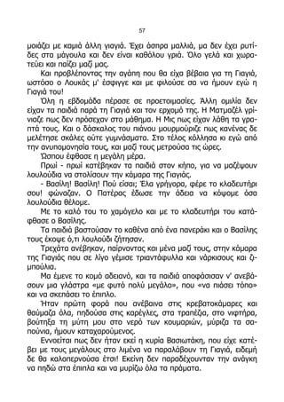 57

μοιάζει με καμιά άλλη γιαγιά. Έχει άσπρα μαλλιά, μα δεν έχει ρυτί-
δες στα μάγουλα και δεν είναι καθόλου γριά. Όλο γελά και χωρα-
τεύει και παίζει μαζί μας.
    Και προβλέποντας την αγάπη που θα είχα βέβαια για τη Γιαγιά,
ωστόσο ο Λουκάς μ' έσφιγγε και με φιλούσε σα να ήμουν εγώ η
Γιαγιά του!
    Όλη η εβδομάδα πέρασε σε προετοιμασίες. Άλλη ομιλία δεν
είχαν τα παιδιά παρά τη Γιαγιά και τον ερχομό της. Η Ματμαζέλ γρί-
νιαζε πως δεν πρόσεχαν στο μάθημα. Η Μις πως είχαν λάθη τα γρα-
πτά τους. Και ο δάσκαλος του πιάνου μουρμούριζε πως κανένας δε
μελέτησε σκάλες ούτε γυμνάσματα. Στο τέλος κόλλησα κι εγώ από
την ανυπομονησία τους, και μαζί τους μετρούσα τις ώρες.
    Ώσπου έφθασε η μεγάλη μέρα.
    Πρωί - πρωί κατέβηκαν τα παιδιά στον κήπο, για να μαζέψουν
λουλούδια να στολίσουν την κάμαρα της Γιαγιάς.
    - Βασίλη! Βασίλη! Πού είσαι; Έλα γρήγορα, φέρε το κλαδευτήρι
σου! φώναζαν. Ο Πατέρας έδωσε την άδεια να κόψομε όσα
λουλούδια θέλομε.
    Με το καλό του το χαμόγελο και με το κλαδευτήρι του κατά-
φθασε ο Βασίλης.
    Τα παιδιά βαστούσαν το καθένα από ένα πανεράκι και ο Βασίλης
τους έκοψε ό,τι λουλούδι ζήτησαν.
    Τρεχάτα ανέβηκαν, παίρνοντας και μένα μαζί τους, στην κάμαρα
της Γιαγιάς που σε λίγο γέμισε τριαντάφυλλα και νάρκισους και ζι-
μπούλια.
    Μα έμενε το κομό αδειανό, και τα παιδιά αποφάσισαν ν' ανεβά-
σουν μια γλάστρα «με φυτό πολύ μεγάλο», που «να πιάσει τόπο»
και να σκεπάσει το έπιπλο.
    Ήταν πρώτη φορά που ανέβαινα στις κρεβατοκάμαρες και
θαύμαζα όλα, πηδούσα στις καρέγλες, στα τραπέζια, στο νιφτήρα,
βούτηξα τη μύτη μου στο νερό των κουμαριών, μύριζα τα σα-
πούνια, ήμουν καταχαρούμενος.
    Εννοείται πως δεν ήταν εκεί η κυρία Βασιωτάκη, που είχε κατέ-
βει με τους μεγάλους στο λιμένα να παραλάβουν τη Γιαγιά, ειδεμή
δε θα καλοπερνούσα έτσι! Εκείνη δεν παραδέχουνταν την ανάγκη
να πηδώ στα έπιπλα και να μυρίζω όλα τα πράματα.
 