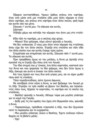 58

    Έξαφνα κοντοστάθηκα. Ήμουν όρθιος απάνω στο νιφτήρα,
όταν από μέσα από μια ντολάπα είδα μιαν άλλη κάμαρα κι έναν
άλλο νιφτήρα, και απάνω στο νιφτήρα έναν άλλο σκύλο, φοξ-τεριέ
και αυτόν σαν και μένα.
    Σήκωσα τ' αυτιά μου. Τα σήκωσε και αυτός.
    Σάστισα!
    Πήδηξα χάμω και κοίταξα την κάμαρα που ήταν μες στο ντολά-
πι.
    Είδα πάλι το νιφτήρα, μα ο σκύλος είχε φύγει.
    - Μάγκα! Έλα γρήγορα, πάμε κάτω! φώναξε ο Λουκάς.
    Μα δεν υπάκουσα. Ο νους μου ήταν στην κάμαρα της ντολάπας
όπου είχα δει τον άλλο σκύλο. Έτρεξα στη ντολάπα και πάλι είδα
τον άλλο σκύλο που και αυτός έτρεχε προς εμένα.
    Σταμάτησα και σταμάτησε και αυτός. Σήκωσα πάλι τ' αυτιά μου.
Τα σήκωσε και αυτός.
    Πριν προφθάσω όμως να του μιλήσω, η Άννα με άρπαξε στην
αγκαλιά της κι έτρεξε έξω πίσω από τον Λουκά.
    Την ίδια στιγμή που μ' έπιασε, ένα άλλο κοριτσάκι, καστανό σαν
την Άννα και που φορούσε το ίδιο φόρεμα, που δεν ήταν όμως η
Λίζα, έσκυψε και αυτό κι έπιασε τον άλλο σκύλο.
    Και τους έχασα και τους δυο από μπρος μου, σα να είχαν χωθεί
πίσω από τη ντολάπα.
    Τόσο παραξενεύθηκα, ώστε έμεινα άφωνος.
    Με κατέβασε στον κήπο η Άννα, κι εκεί βρήκαμε τον Λουκά με
τη Λίζα. Έτρεξαν τα τρία παιδιά να βρουν τον Βασίλη, και πηλαλώ-
ντας πίσω τους, ξέχασα το κοριτσάκι, το νιφτήρα και το σκύλο της
ντολάπας.
    - Βασίλη! φώναξε ο Λουκάς. Θέλομε τώρα μια μεγάλη γλάστρα
για το κομό της Γιαγιάς.
    - Δείξε μας τις πιο ωραίες που έχεις στο θερμοκήπι σου, φώναξε
η Άννα.
    - Παρακαλούμε, πρόσθεσε ντροπαλά η Λίζα, που δεν ξεχνούσε
ποτέ το παρακαλώ και το ευχαριστώ.
    - Μια μεγάλη γλάστρα; έκανε ο Βασίλης. Έχετε ανάλογο πήλινο
δοχείο να τη βάλετε μέσα;
    - Όχι!
 