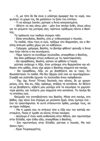 59

    - Ε, μα τότε δε θα είναι η γλάστρα όμορφη! Και τα νερά, που
φυλάγει το χώμα της, θα χαλάσουν το ξύλο του επίπλου.
    - Τι να κάνομε λοιπόν; ρώτησε η Άννα απογοητεμένη.
    - Θέλετε να σας κάνω μάνι - μάνι ένα πανέρι άνθη, όπως κάνω
για τα γεύματα της μητέρας σας; πρότεινε πρόθυμος πάντα ο Βασί-
λης.
    Τα πρόσωπα των παιδιών άναψαν πάλι.
    - Είσαι σπουδαίος, Βασίλη, είπε μ' ενθουσιασμό ο Λουκάς.
    Τα παιδιά, πίσω τους κι εγώ, τρέξαμε στο θερμοκήπι, και ο Βα-
σίλης άπλωσε ψάθες χάμω για να καθήσουν.
    - Γρήγορα, γρήγορα, Βασίλη, το βαπόρι φθάνει! φώναξε η Άννα
που ήταν πάντα η πιο ανυπόμονη.
    - Πάμε πρώτα να συνάξομε λουλούδια, αποκρίθηκε ο Βασίλης.
    Και όλοι χαθήκαμε στους ανθώνες με τις τριανταφυλλιές.
    - Θα προφθάσεις, Βασίλη, ώσπου να φθάσει η Γιαγιά;
    ρώτησε ανήσυχα η Λίζα, όταν μπήκαμε στο θερμοκήπιο και κά-
θησαν στις ψάθες, όπου είχε φέρει ο Βασίλης σύρματα και πανέρι.
    - Θα προφθάσω, Λίζα, αν με βοηθήσετε και οι τρεις. Εν-
θουσιάστηκαν τα παιδιά. Μα δεν ήξεραν από πού να πρωταρχίσουν.
Στραβά και ανάποδα έχωναν τα λουλούδια όπου πρόφθαιναν.
    - Όχι, όχι, Άννα! Τέτοιες δουλειές που κάνεις, δε με γρηγο-
ρεύεις, είπε. Και συ, Λίζα, πρόσεχε, σπάζεις τα κοτσάνια. Αν θέλετε
να με βοηθήσετε, κόβετε μου μονάχα από τα κλωνάρια τα χαμηλό-
τερα φύλλα, και τυλίγετε μου σύρματα στα κοτσάνια. Το πανέρι θα
το στολίσω εγώ.
    Θαύμαζα την επιτηδειότητα του Βασίλη. Μέσα στο πανέρι, στο
βάθος, είχε κάνει ένα στρώμα με μούσκλο ξερό, όπου έμπηγε ένα -
ένα τα τριαντάφυλλα. Κι αυτά στέκουνταν όρθια, μονάχα τους, σα
να είχαν ποδάρια.
    - Μα τι ωραία που τα στήνεις! είπε η Λίζα που τον κοίταζε σα-
στισμένη. Ποιος σ' έμαθε να κάνεις τέτοια πανέρια;
    - Δούλεψα σ' έναν καλό ανθοπώλη στην Αθήνα, σαν πρωτοπήγα
στην Ελλάδα, πριν έλθω εδώ, αποκρίθηκε ο Βασίλης.
    - Σαν πρωτοπήγες στην Ελλάδα; ρώτησε ο Λουκάς. Μα πού
ήσουν πριν;
    - Είμαι Τουρκομερίτης.
 