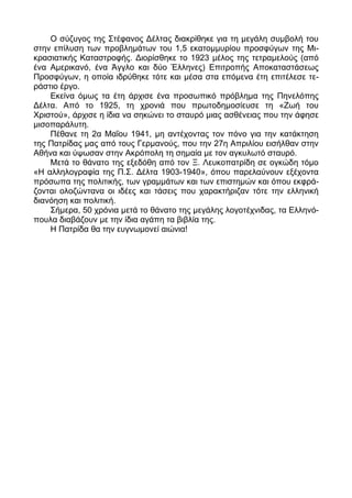 Ο σύζυγος της Στέφανος Δέλτας διακρίθηκε για τη μεγάλη συμβολή του
στην επίλυση των προβλημάτων του 1,5 εκατομμυρίου προσφύγων της Μι-
κρασιατικής Καταστροφής. Διορίσθηκε το 1923 μέλος της τετραμελούς (από
ένα Αμερικανό, ένα Άγγλο και δύο Έλληνες) Επιτροπής Αποκαταστάσεως
Προσφύγων, η οποία ιδρύθηκε τότε και μέσα στα επόμενα έτη επιτέλεσε τε-
ράστιο έργο.
    Εκείνα όμως τα έτη άρχισε ένα προσωπικό πρόβλημα της Πηνελόπης
Δέλτα. Από το 1925, τη χρονιά που πρωτοδημοσίευσε τη «Ζωή του
Χριστού», άρχισε η ίδια να σηκώνει το σταυρό μιας ασθένειας που την άφησε
μισοπαράλυτη.
    Πέθανε τη 2α Μαΐου 1941, μη αντέχοντας τον πόνο για την κατάκτηση
της Πατρίδας μας από τους Γερμανούς, που την 27η Απριλίου εισήλθαν στην
Αθήνα και ύψωσαν στην Ακρόπολη τη σημαία με τον αγκυλωτό σταυρό.
    Μετά το θάνατο της εξεδόθη από τον Ξ. Λευκοπατρίδη σε ογκώδη τόμο
«Η αλληλογραφία της Π.Σ. Δέλτα 1903-1940», όπου παρελαύνουν εξέχοντα
πρόσωπα της πολιτικής, των γραμμάτων και των επιστημών και όπου εκφρά-
ζονται ολοζώντανα οι ιδέες και τάσεις που χαρακτήριζαν τότε την ελληνική
διανόηση και πολιτική.
    Σήμερα, 50 χρόνια μετά το θάνατο της μεγάλης λογοτέχνιδας, τα Ελληνό-
πουλα διαβάζουν με την ίδια αγάπη τα βιβλία της.
    Η Πατρίδα θα την ευγνωμονεί αιώνια!
 