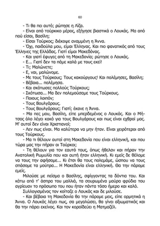 60

    - Τι θα πει αυτό; ρώτησε η Λίζα.
    - Είναι από τούρκικο μέρος, εξήγησε βιαστικά ο Λουκάς. Μα από
πού είσαι, Βασίλη;
    - Είσαι Τούρκος; διέκοψε αναμμένη η Άννα.
    - Όχι, παιδούλα μου, είμαι Έλληνας. Και πιο φανατικός από τους
Έλληνες της Ελλάδας. Γιατί είμαι Μακεδόνας.
    - Και γιατί έφυγες από τη Μακεδονία; ρώτησε ο Λουκάς.
    - Ε... Γιατί δεν τα πάμε καλά με τους εκεί!
    - Τι; Μαλώνετε;
    - Ε, ναι, μαλώνομε.
    - Με τους Τούρκους; Τους κακούργους! Και πολέμησες, Βασίλη;
    - Βέβαια... πολέμησα.
    - Και σκότωσες πολλούς Τούρκους;
    - Σκότωσα... Μα δεν πολεμούσαμε τους Τούρκους.
    - Ποιους λοιπόν;
    - Τους Βουλγάρους.
    - Τους Βουλγάρους; Γιατί; έκανε η Άννα.
    - Μα πες μου, Βασίλη, είπε μπερδεμένος ο Λουκάς. Και ο Μή-
τσος όλο λέγει κακό για τους Βουλγάρους και πως είναι εχθροί μας.
Μ' αυτοί δεν είναι Χριστιανοί;
    - Λεν πως είναι. Μα καλύτερα να μην ήταν. Είναι χειρότεροι από
τους Τούρκους.
    - Μα τι θέλουν αυτοί στη Μακεδονία που είναι ελληνική, και που
τώρα μας την πήραν οι Τούρκοι;
    - Τη θέλουν για τον εαυτό τους, όπως ήθελαν και πήραν την
Ανατολική Ρωμυλία που και αυτή ήταν ελληνική. Κι εμείς δε θέλομε
να τους την αφήσομε... Κι έτσι θα τους πολεμάμε, ώσπου να τους
σπάσομε τα μούτρα... Η Μακεδονία είναι ελληνική. Θα την πάρομε
εμείς.
    Μιλούσε με πείσμα ο Βασίλης, σφίγγοντας τα δόντια του. Και
κάτω από τ' άσπρα του μαλλιά, τα σουρωμένα μαύρα φρύδια του
αγρίευαν το πρόσωπο του που ήταν πάντα τόσο ήμερο και καλό.
    Συλλογισμένος τον κοίταζε ο Λουκάς και δε μιλούσε.
    - Και βέβαια τη Μακεδονία θα την πάρομε μεις, είπε ορμητικά η
Άννα. Ο Λουκάς λέγει πως, σα μεγαλώσει, θα γίνει αξιωματικός και
θα την πάρει εκείνος. Και τον κοροϊδεύει η Ματμαζέλ.
 