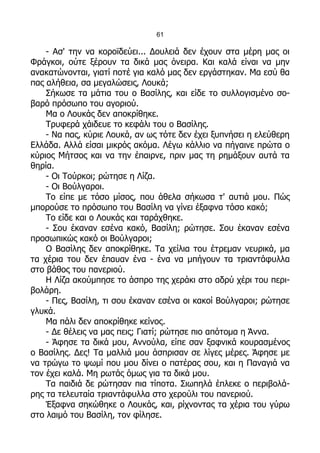 61

    - Ασ' την να κοροϊδεύει... Δουλειά δεν έχουν στα μέρη μας οι
Φράγκοι, ούτε ξέρουν τα δικά μας όνειρα. Και καλά είναι να μην
ανακατώνονται, γιατί ποτέ για καλό μας δεν εργάστηκαν. Μα εσύ θα
πας αλήθεια, σα μεγαλώσεις, Λουκά;
    Σήκωσε τα μάτια του ο Βασίλης, και είδε το συλλογισμένο σο-
βαρό πρόσωπο του αγοριού.
    Μα ο Λουκάς δεν αποκρίθηκε.
    Τρυφερά χάιδευε το κεφάλι του ο Βασίλης.
    - Να πας, κύριε Λουκά, αν ως τότε δεν έχει ξυπνήσει η ελεύθερη
Ελλάδα. Αλλά είσαι μικρός ακόμα. Λέγω κάλλιο να πήγαινε πρώτα ο
κύριος Μήτσος και να την έπαιρνε, πριν μας τη ρημάξουν αυτά τα
θηρία.
    - Οι Τούρκοι; ρώτησε η Λίζα.
    - Οι Βούλγαροι.
    Το είπε με τόσο μίσος, που άθελα σήκωσα τ' αυτιά μου. Πώς
μπορούσε το πρόσωπο του Βασίλη να γίνει έξαφνα τόσο κακό;
    Το είδε και ο Λουκάς και ταράχθηκε.
    - Σου έκαναν εσένα κακό, Βασίλη; ρώτησε. Σου έκαναν εσένα
προσωπικώς κακό οι Βούλγαροι;
    Ο Βασίλης δεν αποκρίθηκε. Τα χείλια του έτρεμαν νευρικά, μα
τα χέρια του δεν έπαυαν ένα - ένα να μπήγουν τα τριαντάφυλλα
στο βάθος του πανεριού.
    Η Λίζα ακούμπησε το άσπρο της χεράκι στο αδρύ χέρι του περι-
βολάρη.
    - Πες, Βασίλη, τι σου έκαναν εσένα οι κακοί Βούλγαροι; ρώτησε
γλυκά.
    Μα πάλι δεν αποκρίθηκε κείνος.
    - Δε θέλεις να μας πεις; Γιατί; ρώτησε πιο απότομα η Άννα.
    - Άφησε τα δικά μου, Αννούλα, είπε σαν ξαφνικά κουρασμένος
ο Βασίλης. Δες! Τα μαλλιά μου άσπρισαν σε λίγες μέρες. Άφησε με
να τρώγω το ψωμί που μου δίνει ο πατέρας σου, και η Παναγιά να
τον έχει καλά. Μη ρωτάς όμως για τα δικά μου.
    Τα παιδιά δε ρώτησαν πια τίποτα. Σιωπηλά έπλεκε ο περιβολά-
ρης τα τελευταία τριαντάφυλλα στο χερούλι του πανεριού.
    Έξαφνα σηκώθηκε ο Λουκάς, και, ρίχνοντας τα χέρια του γύρω
στο λαιμό του Βασίλη, τον φίλησε.
 