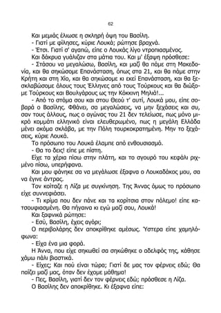 62

     Και μεμιάς έλιωσε η σκληρή όψη του Βασίλη.
     - Γιατί με φίλησες, κύριε Λουκά; ρώτησε βραχνά.
     - Έτσι. Γιατί σ' αγαπώ, είπε ο Λουκάς λίγο ντροπιασμένος.
     Και δάκρυα γυάλιζαν στα μάτια του. Και μ' έξαψη πρόσθεσε:
     - Στάσου να μεγαλώσω, Βασίλη, και μαζί θα πάμε στη Μακεδο-
νία, και θα σηκώσομε Επανάσταση, όπως στα 21, και θα πάμε στην
Κρήτη και στη Χίο, και θα σηκώσομε κι εκεί Επανάσταση, και θα ξε-
σκλαβώσομε όλους τους Έλληνες από τους Τούρκους και θα διώξο-
με Τούρκους και Βουλγάρους ως την Κόκκινη Μηλιά!...
     - Από το στόμα σου και στου Θεού τ' αυτί, Λουκά μου, είπε σο-
βαρά ο Βασίλης. Φθάνει, σα μεγαλώσεις, να μην ξεχάσεις και συ,
σαν τους άλλους, πως ο αγώνας του 21 δεν τελείωσε, πως μόνο μι-
κρό κομμάτι ελληνικό είναι ελευθερωμένο, πως η μεγάλη Ελλάδα
μένει ακόμα σκλάβα, με την Πόλη τουρκοκρατημένη. Μην το ξεχά-
σεις, κύριε Λουκά.
     Το πρόσωπο του Λουκά έλαμπε από ενθουσιασμό.
     - Θα το δεις! είπε με πίστη.
     Είχε τα χέρια πίσω στην πλάτη, και το σγουρό του κεφάλι ριχ-
μένο πίσω, υπερήφανα.
     Και μου φάνηκε σα να μεγάλωσε έξαφνα ο Λουκαδάκος μου, σα
να έγινε άντρας.
     Τον κοίταζε η Λίζα με συγκίνηση. Της Άννας όμως το πρόσωπο
είχε συννεφιάσει.
     - Τι κρίμα που δεν πάνε και τα κορίτσια στον πόλεμο! είπε κα-
τσουφιασμένη. Θα πήγαινα κι εγώ μαζί σου, Λουκά!
     Και ξαφνικά ρώτησε:
     - Εσύ, Βασίλη, έχεις αγόρι;
     Ο περιβολάρης δεν αποκρίθηκε αμέσως. Ύστερα είπε χαμηλό-
φωνα:
     - Είχα ένα μια φορά.
     Η Άννα, που είχε σηκωθεί σα σηκώθηκε ο αδελφός της, κάθησε
χάμω πάλι βιαστικά.
     - Είχες; Και πού είναι τώρα; Γιατί δε μας τον φέρνεις εδώ; Θα
παίζει μαζί μας, όταν δεν έχομε μάθημα!
     - Πες, Βασίλη, γιατί δεν τον φέρνεις εδώ; πρόσθεσε η Λίζα.
     Ο Βασίλης δεν αποκρίθηκε. Κι έξαφνα είπε:
 