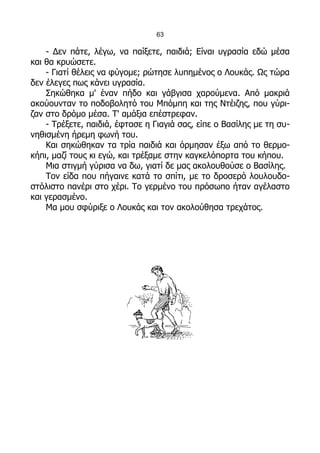 63

    - Δεν πάτε, λέγω, να παίξετε, παιδιά; Είναι υγρασία εδώ μέσα
και θα κρυώσετε.
    - Γιατί θέλεις να φύγομε; ρώτησε λυπημένος ο Λουκάς. Ως τώρα
δεν έλεγες πως κάνει υγρασία.
    Σηκώθηκα μ' έναν πήδο και γάβγισα χαρούμενα. Από μακριά
ακούουνταν το ποδοβολητό του Μπόμπη και της Ντέιζης, που γύρι-
ζαν στο δρόμο μέσα. Τ' αμάξια επέστρεφαν.
    - Τρέξετε, παιδιά, έφτασε η Γιαγιά σας, είπε ο Βασίλης με τη συ-
νηθισμένη ήρεμη φωνή του.
    Και σηκώθηκαν τα τρία παιδιά και όρμησαν έξω από το θερμο-
κήπι, μαζί τους κι εγώ, και τρέξαμε στην καγκελόπορτα του κήπου.
    Μια στιγμή γύρισα να δω, γιατί δε μας ακολουθούσε ο Βασίλης.
    Τον είδα που πήγαινε κατά το σπίτι, με το δροσερό λουλουδο-
στόλιστο πανέρι στο χέρι. Το γερμένο του πρόσωπο ήταν αγέλαστο
και γερασμένο.
    Μα μου σφύριξε ο Λουκάς και τον ακολούθησα τρεχάτος.
 