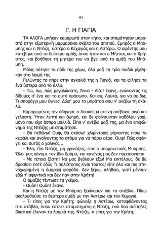 64



                          Ι'. Η ΓΙΑΓΙΑ
     ΤΑ ΑΛΟΓΑ μπήκαν καμαρωτά στον κήπο, και σταμάτησαν μπρο-
στά στην εξωτερική μαρμαρένια σκάλα του σπιτιού. Εμπρός ο Μπό-
μπης και η Ντέιζη, ύστερα ο Κεχαγιάς και η Αστέρω. Ο αφέντης μου
κατέβηκε από το δεύτερο αμάξι, όπου ήταν και ο Μήτσος και ο Χρή-
στος, και βοήθησε τη μητέρα του να βγει από το αμάξι του Μπό-
μπη.
     Μόλις πάτησε το πόδι της χάμω, όλα μαζί τα τρία παιδιά ρίχθη-
καν στο λαιμό της.
     Γελώντας τα πήρε στην αγκαλιά της η Γιαγιά, και τα φίλησε το
ένα ύστερα από το άλλο.
     - Πω, πω, πώς μεγαλώσατε, Άννα - Λίζα! έκανε, ενώνοντας τις
δίδυμες σ' ένα και το αυτό πρόσωπο. Και συ, Λουκά, για να σε δω;
Τι σπαράγγι μου έγινες! Δώσ' μου το μπράτσο σου ν' ανέβω τη σκά-
λα.
     Καμαρωμένος την οδήγησε ο Λουκάς κι εκείνη ανέβαινε σιγά και
γελαστή. Ήταν λεπτή και ζωηρή, και δε φαίνουνταν καθόλου γριά,
μόνο που είχε άσπρα μαλλιά. Είπα ν' ανέβω μαζί της, μα ένα επιφώ-
νημα της Ντέιζης με σταμάτησε.
     - Θα πεθάνω! Ουφ, θα σκάσω! χλιμίντρισε ρίχνοντας πίσω το
κεφάλι και ανοίγοντας το στόμα για να πάρει αέρα. Ουφ! Πώς σφίγ-
γει και αυτός ο χαλινός...
     - Έλα, έλα Ντέιζη, μη γρινιάζεις, είπε ο υπομονετικός Μπόμπης.
Όλοι μας κάναμε τον ίδιο δρόμο, και κανένας μας δεν παραπονιέται.
     - Με τέτοια ζέστη! Να μας βγάλουν έξω! Μα επιτέλους, δε θα
δροσίσει ποτέ εδώ; Τι παλιότοπος είναι τούτος! είπε όλο και πιο στε-
νοχωρημένη η όμορφη φοράδα. Δεν ξέρω, αλήθεια, γιατί μένουν
εδώ τ' αφεντικά και δεν παν στην Κρήτη!
     Ο αμαξάς τέντωσε τα γκέμια.
     - Ουόπ! Ουόπ! έκανε.
     Και η Ντέιζη με τον Μπόμπη ξεκίνησαν για το στάβλο. Πίσω
ακολουθούσε το δεύτερο αμάξι με την Αστέρω και τον Κεχαγιά.
     - Τι είπες για την Κρήτη; φώναξε η Αστέρω, καταφθάνοντας
στο στάβλο, όπου έστεκε σταματημένη η Ντέιζη, ενώ δύο σαΐσηδες
βιαστικά έλυναν τα λουριά της. Ντέιζη, τι είπες για την Κρήτη;
 