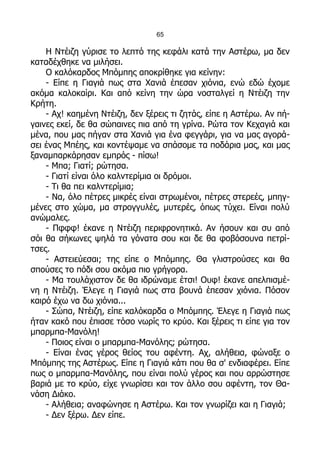 65

    Η Ντέιζη γύρισε το λεπτό της κεφάλι κατά την Αστέρω, μα δεν
καταδέχθηκε να μιλήσει.
    Ο καλόκαρδος Μπόμπης αποκρίθηκε για κείνην:
    - Είπε η Γιαγιά πως στα Χανιά έπεσαν χιόνια, ενώ εδώ έχομε
ακόμα καλοκαίρι. Και από κείνη την ώρα νοσταλγεί η Ντέιζη την
Κρήτη.
    - Αχ! καημένη Ντέιζη, δεν ξέρεις τι ζητάς, είπε η Αστέρω. Αν πή-
γαινες εκεί, δε θα σώπαινες πια από τη γρίνα. Ρώτα τον Κεχαγιά και
μένα, που μας πήγαν στα Χανιά για ένα φεγγάρι, για να μας αγορά-
σει ένας Μπέης, και κοντέψαμε να σπάσομε τα ποδάρια μας, και μας
ξαναμπαρκάρησαν εμπρός - πίσω!
    - Μπα; Γιατί; ρώτησα.
    - Γιατί είναι όλο καλντερίμια οι δρόμοι.
    - Τι θα πει καλντερίμια;
    - Να, όλο πέτρες μικρές είναι στρωμένοι, πέτρες στερεές, μπηγ-
μένες στο χώμα, μα στρογγυλές, μυτερές, όπως τύχει. Είναι πολύ
ανώμαλες.
    - Πφφφ! έκανε η Ντέιζη περιφρονητικά. Αν ήσουν και συ από
σόι θα σήκωνες ψηλά τα γόνατα σου και δε θα φοβόσουνα πετρί-
τσες.
    - Αστειεύεσαι; της είπε ο Μπόμπης. Θα γλιστρούσες και θα
σπούσες το πόδι σου ακόμα πιο γρήγορα.
    - Μα τουλάχιστον δε θα ιδρώναμε έτσι! Ουφ! έκανε απελπισμέ-
νη η Ντέιζη. Έλεγε η Γιαγιά πως στα βουνά έπεσαν χιόνια. Πόσον
καιρό έχω να δω χιόνια...
    - Σώπα, Ντέιζη, είπε καλόκαρδα ο Μπόμπης. Έλεγε η Γιαγιά πως
ήταν κακό που έπιασε τόσο νωρίς το κρύο. Και ξέρεις τι είπε για τον
μπαρμπα-Μανόλη!
    - Ποιος είναι ο μπαρμπα-Μανόλης; ρώτησα.
    - Είναι ένας γέρος θείος του αφέντη. Αχ, αλήθεια, φώναξε ο
Μπόμπης της Αστέρως. Είπε η Γιαγιά κάτι που θα σ' ενδιαφέρει. Είπε
πως ο μπαρμπα-Μανόλης, που είναι πολύ γέρος και που αρρώστησε
βαριά με το κρύο, είχε γνωρίσει και τον άλλο σου αφέντη, τον Θα-
νάση Διάκο.
    - Αλήθεια; αναφώνησε η Αστέρω. Και τον γνωρίζει και η Γιαγιά;
    - Δεν ξέρω. Δεν είπε.
 