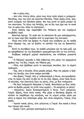 66

    - Μα τι άλλο είπε;
    - Δεν είπε τίποτα άλλο, μόνο πως είναι πολύ γέρος ο μπαρμπα-
Μανόλης, που τον είπε και καπετάν-Μανόλη. Τόσο γέρος είναι, λέει,
ώστε γνώρισε τον Θανάση Διάκο. Και πως αυτό το κρύο μπορεί να
τον σκοτώσει. Το λέγω της Ντέιζης, για να δει πως έχει και τα κακά
του το κρύο που τόσο το νοσταλγεί...
    Ένας σαΐσης είχε παραλάβει τον Μπόμπη και τον περέχυνε
κουβάδες νερό.
    Βιαστικά έφυγα. Τα νερά και τα σαπούνια δε μου καλοέρχονται,
και το πρωί είχα ήδη περάσει από το μαρτύριο του λουτρού.
    Πήγα στο σπίτι και βρήκα τη Γιαγιά που ανέβαινε με τα παιδιά
στην κάμαρα της, για να βγάλει το καπέλο της και να δροσιστεί,
λέει.
    Κατά τη συνήθεια τους, τα παιδιά μιλούσαν και τα τρία μαζί, για
να προφθάσουν να της διηγηθούν γρηγορότερα όλα τα του σπιτιού.
    Ανέβηκα πηδηχτά μερικά σκαλοπάτια, και στάθηκα μπροστά
τους.
    - Ο Μάγκας! φώναξε η Λίζα κόβοντας στη μέση την αρχισμένη
φράση της. Για δες, Γιαγιά, τον Μάγκα μας.
    - Μπα, πού βρέθηκε αυτό το καινούριο σκυλάκι; Δεν το είχατε
πρόπερσι.
    - Όχι, είπε ο Λουκάς. Είναι μικρός ακόμα. Μας τον χάρισε ο Χρή-
στος την άνοιξη, σαν ήταν ακόμα κουτάβι.
    - Και ξέρεις, Γιαγιά; είπε μ' ενθουσιασμό η Άννα, κουτρουβαλώ-
ντας τα λόγια της από τη βία να τα πει όλα, ξέρεις, είναι τόσο δυνα-
τό σκυλάκι, που σκοτώνει όλες τις γάτες, έτσι, με δυο τινάγματα.
    - Με δυο τινάγματα! θαύμασε η Γιαγιά. Φαντάσου με δυο τινάγ-
ματα να βγάζει μεμιάς τις επτά τους ψυχές!... Οι καημένες οι γάτες!
    - Καημένες; έκανε δυσαρεστημένη η Άννα. Γιατί καημένες,
Γιαγιά; ξέρεις, είναι πολύ κακές. Μια μέρα ο Θανάσης ξέχασε να
κλείσει το παράθυρο της κουζίνας, και τη νύχτα μπήκε μέσα μια
γάτα κι έφαγε ένα ολόκληρο ψάρι. Δεν είναι καημένες, Γιαγιά, είναι
κακές.
    - Λοιπόν κακές γάτες, είπε γελώντας η Γιαγιά. Και κακιά η Άννα
που τρώγει σαν πεινά.
    - Κακιά; Γιατί; ρώτησε σαστισμένη η Άννα.
 