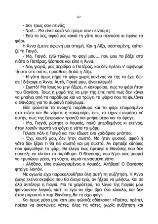 67

     - Δεν τρως σαν πεινάς;
     - Ναι!... Μα είναι κακό να τρώμε σαν πεινούμε;
     - Εσύ το λες, αφού λες κακιά τη γάτα που πεινούσε κι έφαγε το
ψάρι.
     Η Άννα έμεινε άφωνη μια στιγμή. Και η Λίζα, σαστισμένη, κοίτα-
ζε τη Γιαγιά.
     - Μα, Γιαγιά, εγώ τρώγω το φαγί μου... που μου το βάζει στο
πιάτο ο Πατέρας, ξέσπασε και είπε η Άννα.
     - Ναι, γιαγιά, μας σερβίρει ο Πατέρας, και δεν πρέπει ν' αφήνομε
τίποτα στο πιάτο, πρόσθεσε δειλά η Λίζα.
     - Η γάτα όμως πήρε το ψάρι χωρίς κανένας να της το έχει δώ-
σει! διέκοψε η Άννα. Αυτό, Γιαγιά μου, είναι κλεψιά!
     - Σωστό! Μα ίσως να μην ήξερε, η κακομοίρα, πως το ψάρι ήταν
του Θανάση. Ίσως η μαμά της να μην της είπε ποτέ πως δεν κάνει
να μπαίνει από τα παράθυρα και να τρώγει τα ψάρια που τα φυλάγει
ο Θανάσης για το αυριανό πρόγευμα.
     Είδε φαίνεται το ανοιχτό παράθυρο και το ψάρι ετοιμασμένο
στο πιάτο και θα νόμισε η κακομοίρα, πως το είχαν ετοιμάσει γι'
αυτήν, πως της έστρωσαν τραπέζι και μπήκε μέσα και το έφαγε.
     - Μα, Γιαγιά, ρώτησε ο Λουκάς, πολύ μπερδεμένος κι εκείνος,
ήταν λοιπόν σωστό να φάγει η γάτα το ψάρι;
     Γέλασε πάλι η Γιαγιά και του έδωσε ένα χαδιάρικο μπάτσο.
     - Όχι, κουτό μου, δεν ήταν σωστό. Μα ήταν φυσικό, αφού η
γάτα δεν ξέρει τι θα πει σωστό και μη σωστό. Αν έφταιξε κάποιος
που φαγώθηκε το ψάρι, θα έλεγα πως έφταιγε ο Θανάσης που δεν
πρόσεξε να κλείσει το παράθυρο. Ο Θανάσης, που ξέρει πως μπορεί
να τρυπώσει μέσα, τη νύχτα, καμιά πεινασμένη γάτα.
     - Αλήθεια, είπε συλλογισμένος ο Λουκάς. Αλήθεια! Ο Θανάσης
φταίγει λοιπόν.
     Με αγωνία είχα παρακολουθήσει όλη αυτή τη συζήτηση. Η Άννα
έλεγε εκείνα ακριβώς που θα έλεγα εγώ, αν ήξερα να μιλήσω. Και σε
όλα αντέλεγε η Γιαγιά. Μα το χειρότερο, τα λόγια της Γιαγιάς μου
φαίνουνταν λογικά, γιατί κι εγώ αν είχα βρει ένα κόκαλο, και δεν
ήταν μπροστά ο κυρ-Θανάσης θα το είχα φάγει.
     Και όμως μέσα μου κάτι μου φώναζε αδιάκοπα: «Πρέπει, πρέπει,
πρέπει να σκοτώνεις γάτες, όλες τις γάτες, χωρίς συζήτηση και
 
