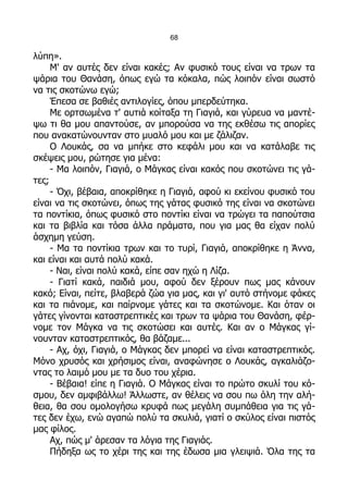 68

λύπη».
     Μ' αν αυτές δεν είναι κακές; Αν φυσικό τους είναι να τρων τα
ψάρια του Θανάση, όπως εγώ τα κόκαλα, πώς λοιπόν είναι σωστό
να τις σκοτώνω εγώ;
     Έπεσα σε βαθιές αντιλογίες, όπου μπερδεύτηκα.
     Με ορτσωμένα τ' αυτιά κοίταξα τη Γιαγιά, και γύρευα να μαντέ-
ψω τι θα μου απαντούσε, αν μπορούσα να της εκθέσω τις απορίες
που ανακατώνουνταν στο μυαλό μου και με ζάλιζαν.
     Ο Λουκάς, σα να μπήκε στο κεφάλι μου και να κατάλαβε τις
σκέψεις μου, ρώτησε για μένα:
     - Μα λοιπόν, Γιαγιά, ο Μάγκας είναι κακός που σκοτώνει τις γά-
τες;
     - Όχι, βέβαια, αποκρίθηκε η Γιαγιά, αφού κι εκείνου φυσικό του
είναι να τις σκοτώνει, όπως της γάτας φυσικό της είναι να σκοτώνει
τα ποντίκια, όπως φυσικό στο ποντίκι είναι να τρώγει τα παπούτσια
και τα βιβλία και τόσα άλλα πράματα, που για μας θα είχαν πολύ
άσχημη γεύση.
     - Μα τα ποντίκια τρων και το τυρί, Γιαγιά, αποκρίθηκε η Άννα,
και είναι και αυτά πολύ κακά.
     - Ναι, είναι πολύ κακά, είπε σαν ηχώ η Λίζα.
     - Γιατί κακά, παιδιά μου, αφού δεν ξέρουν πως μας κάνουν
κακό; Είναι, πείτε, βλαβερά ζώα για μας, και γι' αυτό στήνομε φάκες
και τα πιάνομε, και παίρνομε γάτες και τα σκοτώνομε. Και όταν οι
γάτες γίνονται καταστρεπτικές και τρων τα ψάρια του Θανάση, φέρ-
νομε τον Μάγκα να τις σκοτώσει και αυτές. Και αν ο Μάγκας γί-
νουνταν καταστρεπτικός, θα βάζαμε...
     - Αχ, όχι, Γιαγιά, ο Μάγκας δεν μπορεί να είναι καταστρεπτικός.
Μόνο χρυσός και χρήσιμος είναι, αναφώνησε ο Λουκάς, αγκαλιάζο-
ντας το λαιμό μου με τα δυο του χέρια.
     - Βέβαια! είπε η Γιαγιά. Ο Μάγκας είναι το πρώτο σκυλί του κό-
σμου, δεν αμφιβάλλω! Άλλωστε, αν θέλεις να σου πω όλη την αλή-
θεια, θα σου ομολογήσω κρυφά πως μεγάλη συμπάθεια για τις γά-
τες δεν έχω, ενώ αγαπώ πολύ τα σκυλιά, γιατί ο σκύλος είναι πιστός
μας φίλος.
     Αχ, πώς μ' άρεσαν τα λόγια της Γιαγιάς.
     Πήδηξα ως το χέρι της και της έδωσα μια γλειψιά. Όλα της τα
 