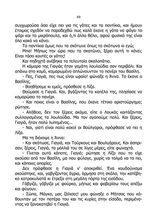 69

συγχωρούσα όσα είχε πει για τις γάτες και τα ποντίκια, και ήμουν
έτοιμος σχεδόν να παραδεχθώ πως καλά έκανε η γάτα να φάγει το
ψάρι και τα μικρόπουλα, και ό,τι άλλο θέλει, αφού φυσικό της είναι
όλο κακό να κάνει.
    Τα ποντίκια όμως που τα σκότωνε όπως τα σκότωνα κι εγώ;
    Μπα! Μήπως την ώρα που τα σκοτώνει, ξέρει αυτή τι κάνει;
Είναι τόσο κουτές οι γάτες!
    Και πηδηχτά ανέβηκα τα τελευταία σκαλοπάτια.
    Η κάμαρα της Γιαγιάς ήταν γεμάτη λουλούδια σαν περιβόλι. Και
απάνω στο κομό, καμαρωμένο απλώνουνταν το πανέρι του Βασίλη.
    - Πες, Γιαγιά, πες πως είναι ωραίο! φώναξε η Άννα. Το έκανε ο
Βασίλης.
    - Βοηθήσαμε κι εμείς, πρόσθεσε η Λίζα.
    Θαύμασε η Γιαγιά. Και, βγάζοντας το καπέλο της, πλησίασε να
καμαρώσει το πανέρι.
    - Και ποιος είναι ο Βασίλης, που έκανε τέτοιο αριστούργημα;
ρώτησε.
    - Αλήθεια, δεν τον ξέρεις ακόμα, είπε ο Λουκάς κοιτάζοντας
συλλογισμένος τα λουλούδια. Μα τον αγαπούμε πολύ. Και ξέρεις,
Γιαγιά, ήταν πολύ λυπημένος...
    - Ναι, γιατί είναι πολύ κακοί οι Βούλγαροι, πρόφθασε να πει η
Λίζα.
    Μα τη διέκοψε η Άννα:
    - Και σκότωσε, Γιαγιά, και Τούρκους και Βουλγάρους. Και άσπρι-
σαν, ξέρεις, Γιαγιά, τα μαλλιά του σε λίγες μέρες, είπε φωναχτά.
    - Γίνεται αυτό κάποτε, Γιαγιά; ρώτησε η Λίζα που το είχε
ακούσει από τον Βασίλη, μα που φύλαγε, χωρίς να τολμά να το πει,
και κάποιες απορίες.
    Δεν πρόφθασε η Γιαγιά ν' αποκριθεί. Ένα κουδούνισμα
ακούστηκε, και, γαβγίζοντας άγρια, όρμησα στη σκάλα, την κατέβη-
κα κατρακυλιστά κι έτρεξα στη μεγάλη πόρτα της εισόδου.
    Γάβγιζα, γάβγιζα με φούρκα, μήπως και φοβερίσω τους απέξω
και φύγουν.
    - Σώπα, Μάγκα, μας ζάλισες! μου φώναξε ο Μήτσος που κά-
θουνταν με τον πατέρα του και τις κυρίες στην είσοδο, περιμένο-
ντας να ξανακατεβεί η Γιαγιά.
 