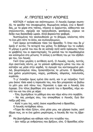 7



             Α'. ΠΡΩΤΕΣ ΜΟΥ ΑΠΟΡΙΕΣ
    ΚΟΙΤΑΖΑ τ' αγόρια και σκέπτουμουν. Ο Λουκάς έγραφε σιωπη-
λά, τα φρύδια του σουφρωμένα, θυμωμένος ακόμα, ενώ ο Βρασί-
δας, με τα χέρια στις τσέπες, πήγαινε κι έρχουνταν, κάθουνταν και
σηκώνουνταν, σφύριζε και τραγουδούσε, φασάρευε, γύρευε να
δείξει πως διασκέδαζε ωραία. Αλλά βαριούνταν φοβερά.
    Νυσταγμένος τον ακολουθούσα με το βλέμμα, κλείοντας πότε
το ένα μάτι πότε το άλλο, και συλλογίζουμουν.
    Γιατί άραγε αντιπαθούσα τόσο τον Βρασίδα; Τι ήταν που δε μ'
άρεζε σ' αυτόν; Τα πεταχτά του χείλια; Το βάδισμα του το νωθρό;
Ή μήπως η ματιά του που δε σε κοίταζε ποτέ κατά πρόσωπο; Ήταν
οι γραβάτες του οι σφανταχτερές; Τα μαλλιά του τα πομαδιασμένα
και κολλημένα στο μέτωπο; Ή απλώς η αντίθεση του με τον εξάδελ-
φο του, τον Λουκά;
    Γιατί ήταν μεγάλη η αντίθεση αυτή. Ο Λουκάς, λιγνός, λεπτός,
λίγο σκεπτικός πάντα, με τα γαλανά ορθάνοιχτα μάτια του που σε
κοίταζαν ως μέσα στην καρδιά, τα σγουρά του κοντοκομμένα μαλ-
λιά, βουρτσισμένα πίσω, ξεσκεπάζοντας το μέτωπο. Ο Βρασίδας,
ένα χρόνο μεγαλύτερος, παχύς, μαλθακός, σάψαλος, πολυλολάς,
κυράτσα.
    Τι μ' ένοιαζαν όμως εμένα όλα αυτά, και τι με πείραζαν; Γιατί
μου έκανε τόσο κακό η παρουσία του, που δεν μπορούσα να βγάλω
το μάτι μου από πάνω του; Περνούσε η ώρα και ο Λουκάς όλο
έγραφε. Στο τέλος βαρέθηκε στα σωστά του ο Βρασίδας, πήγε κο-
ντά του και του είπε με αέρα:
    - Έλα, ξεμπέρδευε το μάθημα σου και πάμε κάτω στο περιβόλι.
    - Να πας μονάχος σου, του αποκρίθηκε ο Λουκάς. Εγώ δεν
παίζω μαζί σου.
    - Καλέ τι μου λες, καλέ; έκανε κοροϊδευτικά ο Βρασίδας.
    Ο Λουκάς πετάχθηκε πάνω.
    «Τώρα θα πέσει ξύλο», είπα μέσα μου, και χάρηκα λιγάκι, γιατί
ήξερα πως, αν κι ένα χρόνο μικρότερος, ο Λουκάς θα του τις έβρε-
χε.
    Μα βαστάχθηκε και κάθησε πάλι στο τετράδιο του.
    - Δεν παίζω με ανθρώπους που βρίζουν, είπε. Ο Βρασίδας γέλα-
 