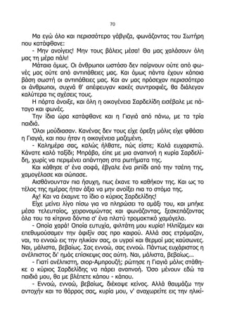 70

     Μα εγώ όλο και περισσότερο γάβγιζα, φωνάζοντας του Σωτήρη
που κατάφθανε:
     - Μην ανοίγεις! Μην τους βάλεις μέσα! Θα μας χαλάσουν όλη
μας τη μέρα πάλι!
     Μάταια όμως. Οι άνθρωποι ωστόσο δεν παίρνουν ούτε από φω-
νές μας ούτε από αντιπάθειες μας. Και όμως πάντα έχουν κάποια
βάση σωστή οι αντιπάθειες μας. Και αν μας πρόσεχαν περισσότερο
οι άνθρωποι, συχνά θ' απέφευγαν κακές συντροφιές, θα διάλεγαν
καλύτερα τις σχέσεις τους.
     Η πόρτα άνοιξε, και όλη η οικογένεια Σαρδελίδη εισέβαλε με πά-
ταγο και φωνές.
     Την ίδια ώρα κατάφθανε και η Γιαγιά από πάνω, με τα τρία
παιδιά.
     Όλοι μούδιασαν. Κανένας δεν τους είχε όρεξη μόλις είχε φθάσει
η Γιαγιά, και που ήταν η οικογένεια μαζεμένη.
     - Καλημέρα σας, καλώς ήλθατε, πώς είστε; Καλά ευχαριστώ.
Κάνατε καλό ταξίδι; Μπράβο, είπε με μια αναπνοή η κυρία Σαρδελί-
δη, χωρίς να περιμένει απάντηση στα ρωτήματα της.
     Και κάθησε σ' ένα σοφά, έβγαλε ένα ριπίδι από την τσέπη της,
χαμογέλασε και σώπασε.
     Αισθάνουνταν πια ήσυχη, πως έκανε το καθήκον της. Και ως το
τέλος της ημέρας ήταν άξια να μην ανοίξει πια το στόμα της.
     Αχ! Και να έκαμνε το ίδιο ο κύριος Σαρδελίδης!
     Είχε μείνει λίγο πίσω για να πληρώσει το αμάξι του, και μπήκε
μέσα τελευταίος, χειρονομώντας και φωνάζοντας, ξεσκεπάζοντας
όλα του τα κίτρινα δόντια σ' ένα πλατύ τρομακτικό χαμόγελο.
     - Οποία χαρά! Οποία ευτυχία, φιλτάτη μου κυρία! Ηλπίζαμεν και
επεθυμούσαμεν την άφιξίν σας προ καιρού. Αλλά σας ετρόμαζαν,
ναι, το εννοώ εις την ηλικίαν σας, οι υγροί και θερμοί μας καύσωνες.
Ναι, μάλιστα, βεβαίως. Σας εννοώ, σας εννοώ. Πάντως ευχάριστος η
ανέλπιστος δι' ημάς επίσκεψις σας αύτη. Ναι, μάλιστα, βεβαίως...
     - Γιατί ανέλπιστη, σιορ-Αμπρουζή; ρώτησε η Γιαγιά μόλις στάθη-
κε ο κύριος Σαρδελίδης να πάρει αναπνοή. Όσο μένουν εδώ τα
παιδιά μου, θα με βλέπετε κάπου - κάπου.
     - Εννοώ, εννοώ, βεβαίως, διέκοψε κείνος. Αλλά θαυμάζω την
αντοχήν και το θάρρος σας, κυρία μου, ν' αναχωρείτε εις την ηλικί-
 