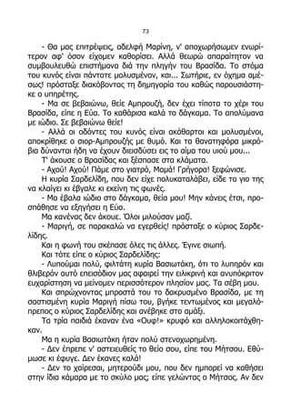 73

    - Θα μας επιτρέψεις, αδελφή Μαρίνη, ν' αποχωρήσωμεν ενωρί-
τερον αφ' όσον είχομεν καθορίσει. Αλλά θεωρώ απαραίτητον να
συμβουλευθώ επιστήμονα διά την πληγήν του Βρασίδα. Το στόμα
του κυνός είναι πάντοτε μολυσμένον, και... Σωτήριε, εν όχημα αμέ-
σως! πρόσταξε διακόβοντας τη δημηγορία του καθώς παρουσιάστη-
κε ο υπηρέτης.
    - Μα σε βεβαιώνω, θείε Αμπρουζή, δεν έχει τίποτα το χέρι του
Βρασίδα, είπε η Εύα. Το καθάρισα καλά το δάγκαμα. Το απολύμανα
με ιώδιο. Σε βεβαιώνω θείε!
    - Αλλά οι οδόντες του κυνός είναι ακάθαρτοι και μολυσμένοι,
αποκρίθηκε ο σιορ-Αμπρουζής με θυμό. Και τα θανατηφόρα μικρό-
βια δύνανται ήδη να έχουν διεισδύσει εις το αίμα του υιού μου...
    Τ' άκουσε ο Βρασίδας και ξέσπασε στα κλάματα.
    - Αχού! Αχού! Πάμε στο γιατρό, Μαμά! Γρήγορα! ξεφώνισε.
    Η κυρία Σαρδελίδη, που δεν είχε πολυκαταλάβει, είδε το γιο της
να κλαίγει κι έβγαλε κι εκείνη τις φωνές.
    - Μα έβαλα ιώδιο στο δάγκαμα, θεία μου! Μην κάνεις έτσι, προ-
σπάθησε να εξηγήσει η Εύα.
    Μα κανένας δεν άκουε. Όλοι μιλούσαν μαζί.
    - Μαριγή, σε παρακαλώ να εγερθείς! πρόσταξε ο κύριος Σαρδε-
λίδης.
    Και η φωνή του σκέπασε όλες τις άλλες. Έγινε σιωπή.
    Και τότε είπε ο κύριος Σαρδελίδης:
    - Λυπούμαι πολύ, φιλτάτη κυρία Βασιωτάκη, ότι το λυπηρόν και
θλιβερόν αυτό επεισόδιον μας αφαιρεί την ειλικρινή και ανυπόκριτον
ευχαρίστηση να μείνομεν περισσότερον πλησίον μας. Τα σέβη μου.
    Και σπρώχνοντας μπροστά του το δακρυσμένο Βρασίδα, με τη
σαστισμένη κυρία Μαριγή πίσω του, βγήκε τεντωμένος και μεγαλό-
πρεπος ο κύριος Σαρδελίδης και ανέβηκε στο αμάξι.
    Τα τρία παιδιά έκαναν ένα «Ουφ!» κρυφό και αλληλοκοιτάχθη-
καν.
    Μα η κυρία Βασιωτάκη ήταν πολύ στενοχωρημένη.
    - Δεν έπρεπε ν' αστειευθείς το θείο σου, είπε του Μήτσου. Εθύ-
μωσε κι έφυγε. Δεν έκανες καλά!
    - Δεν το χαίρεσαι, μητερούδι μου, που δεν ημπορεί να καθήσει
στην ίδια κάμαρα με το σκύλο μας; είπε γελώντας ο Μήτσος. Αν δεν
 