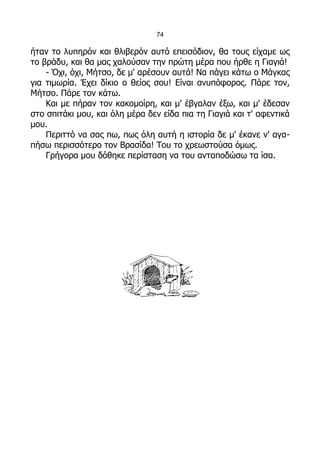 74

ήταν το λυπηρόν και θλιβερόν αυτό επεισόδιον, θα τους είχαμε ως
το βράδυ, και θα μας χαλούσαν την πρώτη μέρα που ήρθε η Γιαγιά!
    - Όχι, όχι, Μήτσο, δε μ' αρέσουν αυτά! Να πάγει κάτω ο Μάγκας
για τιμωρία. Έχει δίκιο ο θείος σου! Είναι ανυπόφορος. Πάρε τον,
Μήτσο. Πάρε τον κάτω.
    Και με πήραν τον κακομοίρη, και μ' έβγαλαν έξω, και μ' έδεσαν
στο σπιτάκι μου, και όλη μέρα δεν είδα πια τη Γιαγιά και τ' αφεντικά
μου.
    Περιττό να σας πω, πως όλη αυτή η ιστορία δε μ' έκανε ν' αγα-
πήσω περισσότερο τον Βρασίδα! Του το χρεωστούσα όμως.
    Γρήγορα μου δόθηκε περίσταση να του ανταποδώσω τα ίσα.
 