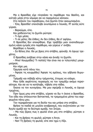 76

    Μα ο Βρασίδας είχε πλησιάσει το παράθυρο του Βασίλη, και
κοίταζε μέσα στην κάμαρα σα να παραμόνευε κάποιον.
    Στο πεζούλι του παραθύρου, ένα ζεμπίλι ήταν ακουμπισμένο.
    - Έλα, Βρασίδα! επανέλαβε ανυπόμονα ο Λουκάς. Μ' αυτός ούτε
γύρισε.
    - Βαριούμαι, είπε.
    Και χαϊδεύοντας το ζεμπίλι ρώτησε:
    - Τι έχει μέσα;
    - Τι σε μέλει; Θα έλθεις; Αν δεν έλθεις, θα σ' αφήσω.
    Ο Βρασίδας δεν αποκρίθηκε. Είχε τραβήξει μιαν αναποδογυρι-
σμένη κάσα εμπρός στο παράθυρο, και γύρευε ν' ανέβει.
    Βαρέθηκε ο Λουκάς.
    - Σα θέλεις έλα. Θα με βρεις στο στάβλο, φώναξε. Κι έφυγε τρε-
χάτος.
    Ο Βρασίδας ανέβηκε στην κάσα και άνοιξε το ζεμπίλι.
    - Μπα! Κουρμάδες! Τι πολλές! Και είναι πια οι τελευταίες! μουρ-
μούρισε.
    Και πήρε μια.
    Όρμησα κατά πάνω του.
    - Άφησε τις κουρμάδες! Άφησε τις αμέσως, του γάβγισα θυμω-
μένος.
    Τρόμαξε και πήδηξε κάτω τρέμοντας, έτοιμος να κλάψει.
    Μου ήλθε ακράτητος πειρασμός να τον τρομάξω ακόμα περισ-
σότερο. Και σα να το κατάλαβε, τόβαλε στα πόδια.
    Έκανα να τον κυνηγήσω. Μα μου σφύριξε ο Λουκάς, κι έφυγα
τρεχάτος.
    Πριν όμως μπω στο στάβλο, γύρισα να δω τι έκανε ο Βρασίδας.
Τον είδα που στέκουνταν διστακτικά, τα τρομαγμένα μάτια του καρ-
φωμένα πάνω μου.
    Τον περιφρόνησα για τη δειλία του και μπήκα στο στάβλο.
    Βρήκα τα παιδιά σε μεγάλο αναβρασμό, που συζητούσαν με τον
Άγγλο αμαξά και το δεύτερο αμαξά, τον Σπύρο.
    - Μα πώς ξέρεις πως η φωλιά είναι μες στο στάβλο; ρώτησε ο
Λουκάς.
    - Και τη βρήκες τη φωλιά; ρώτησε η Άννα.
    - Ναι! Τη βρήκες τη φωλιά; είπε σαν ηχώ η Λίζα.
 