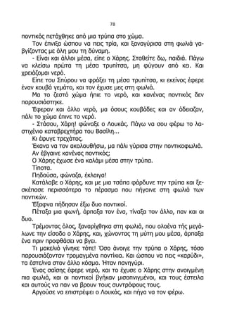 78

ποντικός πετάχθηκε από μια τρύπα στο χώμα.
    Τον έπνιξα ώσπου να πεις τρία, και ξαναγύρισα στη φωλιά γα-
βγίζοντας με όλη μου τη δύναμη.
    - Είναι και άλλοι μέσα, είπε ο Χάρης. Σταθείτε δω, παιδιά. Πάγω
να κλείσω πρώτα τη μέσα τρυπίτσα, μη φύγουν από κει. Και
χρειάζομαι νερό.
    Είπε του Σπύρου να φράξει τη μέσα τρυπίτσα, κι εκείνος έφερε
έναν κουβά γεμάτο, και τον έχυσε μες στη φωλιά.
    Μα το ζεστό χώμα ήπιε το νερό, και κανένας ποντικός δεν
παρουσιάστηκε.
    Έφεραν και άλλο νερό, μα όσους κουβάδες και αν άδειαζαν,
πάλι το χώμα έπινε το νερό.
    - Στάσου, Χάρη! φώναξε ο Λουκάς. Πάγω να σου φέρω το λα-
στιχένιο καταβρεχτήρα του Βασίλη...
    Κι έφυγε τρεχάτος.
    Έκανα να τον ακολουθήσω, μα πάλι γύρισα στην ποντικοφωλιά.
    Αν έβγαινε κανένας ποντικός;
    Ο Χάρης έχωσε ένα καλάμι μέσα στην τρύπα.
    Τίποτα.
    Πηδούσα, φώναζα, έκλαιγα!
    Κατάλαβε ο Χάρης, και με μια τσάπα φάρδυνε την τρύπα και ξε-
σκέπασε περισσότερο το πέρασμα που πήγαινε στη φωλιά των
ποντικών.
    Έξαφνα πήδησαν έξω δυο ποντικοί.
    Πέταξα μια φωνή, άρπαξα τον ένα, τίναξα τον άλλο, παν και οι
δυο.
    Τρέμοντας όλος, ξαναρίχθηκα στη φωλιά, που ολοένα τής μεγά-
λωνε την είσοδο ο Χάρης, και, χώνοντας τη μύτη μου μέσα, άρπαξα
ένα πριν προφθάσει να βγει.
    Τι μακελιό γίνηκε τότε! Όσο άνοιγε την τρύπα ο Χάρης, τόσο
παρουσιάζονταν τρομαγμένα ποντίκια. Και ώσπου να πεις «καρύδι»,
τα έστελνα στον άλλο κόσμο. Ήταν πανηγύρι.
    Ένας σαΐσης έφερε νερό, και το έχυσε ο Χάρης στην ανοιγμένη
πια φωλιά, και οι ποντικοί βγήκαν μισοπνιγμένοι, και τους έστειλα
και αυτούς να παν να βρουν τους συντρόφους τους.
    Αργούσε να επιστρέψει ο Λουκάς, και πήγα να τον φέρω.
 