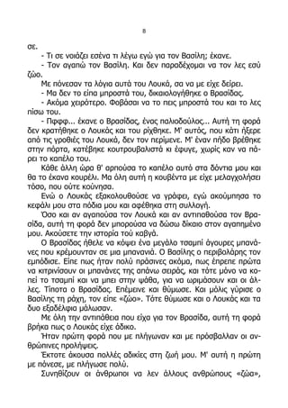 8

σε.
    - Τι σε νοιάζει εσένα τι λέγω εγώ για τον Βασίλη; έκανε.
    - Τον αγαπώ τον Βασίλη. Και δεν παραδέχομαι να τον λες εσύ
ζώο.
    Με πόνεσαν τα λόγια αυτά του Λουκά, σα να με είχε δείρει.
    - Μα δεν το είπα μπροστά του, δικαιολογήθηκε ο Βρασίδας.
    - Ακόμα χειρότερο. Φοβάσαι να το πεις μπροστά του και το λες
πίσω του.
    - Πφφφ... έκανε ο Βρασίδας, ένας παλιοδούλος... Αυτή τη φορά
δεν κρατήθηκε ο Λουκάς και του ρίχθηκε. Μ' αυτός, που κάτι ήξερε
από τις γροθιές του Λουκά, δεν τον περίμενε. Μ' έναν πήδο βρέθηκε
στην πόρτα, κατέβηκε κουτρουβαλιστά κι έφυγε, χωρίς καν να πά-
ρει το καπέλο του.
    Κάθε άλλη ώρα θ' αρπούσα το καπέλο αυτό στα δόντια μου και
θα το έκανα κουρέλι. Μα όλη αυτή η κουβέντα με είχε μελαγχολήσει
τόσο, που ούτε κούνησα.
    Ενώ ο Λουκάς εξακολουθούσε να γράφει, εγώ ακούμπησα το
κεφάλι μου στα πόδια μου και αφέθηκα στη συλλογή.
    Όσο και αν αγαπούσα τον Λουκά και αν αντιπαθούσα τον Βρα-
σίδα, αυτή τη φορά δεν μπορούσα να δώσω δίκαιο στον αγαπημένο
μου. Ακούσετε την ιστορία τού καβγά.
    Ο Βρασίδας ήθελε να κόψει ένα μεγάλο τσαμπί άγουρες μπανά-
νες που κρέμουνταν σε μια μπανανιά. Ο Βασίλης ο περιβολάρης τον
εμπόδισε. Είπε πως ήταν πολύ πράσινες ακόμα, πως έπρεπε πρώτα
να κιτρινίσουν οι μπανάνες της απάνω σειράς, και τότε μόνο να κο-
πεί το τσαμπί και να μπει στην ψάθα, για να ωριμάσουν και οι άλ-
λες. Τίποτα ο Βρασίδας. Επέμεινε και θύμωσε. Και μόλις γύρισε ο
Βασίλης τη ράχη, τον είπε «ζώο». Τότε θύμωσε και ο Λουκάς και τα
δυο εξαδέλφια μάλωσαν.
    Με όλη την αντιπάθεια που είχα για τον Βρασίδα, αυτή τη φορά
βρήκα πως ο Λουκάς είχε άδικο.
    Ήταν πρώτη φορά που με πλήγωναν και με πρόσβαλλαν οι αν-
θρώπινες προλήψεις.
    Έκτοτε άκουσα πολλές αδικίες στη ζωή μου. Μ' αυτή η πρώτη
με πόνεσε, με πλήγωσε πολύ.
    Συνηθίζουν οι άνθρωποι να λεν άλλους ανθρώπους «ζώα»,
 