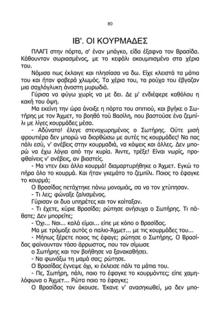 80



                   ΙΒ'. ΟΙ ΚΟΥΡΜΑΔΕΣ
    ΠΛΑΓΙ στην πόρτα, σ' έναν μπάγκο, είδα έξαφνα τον Βρασίδα.
Κάθουνταν σωριασμένος, με το κεφάλι ακουμπισμένο στα χέρια
του.
    Νόμισα πως έκλαιγε και πλησίασα να δω. Είχε κλειστά τα μάτια
του και ήταν φοβερά χλωμός. Τα χέρια του, τα ρούχα του έβγαζαν
μια σαχλόγλυκη άνοστη μυρωδιά.
    Γύρισα να φύγω χωρίς να με δει. Δε μ' ενδιέφερε καθόλου η
κακή του όψη.
    Μα εκείνη την ώρα άνοιξε η πόρτα του σπιτιού, και βγήκε ο Σω-
τήρης με τον Άχμετ, το βοηθό τού Βασίλη, που βαστούσε ένα ζεμπί-
λι με λίγες κουρμάδες μέσα.
    - Αδύνατο! έλεγε στενοχωρημένος ο Σωτήρης. Ούτε μισή
φρουτιέρα δεν μπορώ να διορθώσω με αυτές τις κουρμάδες! Να πας
πάλι εσύ, ν' ανέβεις στην κουρμαδιά, να κόψεις και άλλες. Δεν μπο-
ρώ να έχω λόγια από την κυρία. Άιντε, τρέξε! Είναι νωρίς, προ-
φθαίνεις ν' ανέβεις, αν βιαστείς.
    - Μα ντεν έκει άλλο κουρμά! διαμαρτυρήθηκε ο Άχμετ. Εγκώ το
πήρα όλο το κουρμά. Και ήταν γκεμάτο το ζεμπίλι. Ποιος το έφαγκε
το κουρμά;
    Ο Βρασίδας πετάχτηκε πάνω μονομιάς, σα να τον χτύπησαν.
    - Τι λες; φώναξε ζαλισμένος.
    Γύρισαν οι δυο υπηρέτες και τον κοίταξαν.
    - Τι έχετε, κύριε Βρασίδα; ρώτησε ανήσυχα ο Σωτήρης. Τι πά-
θατε; Δεν μπορείτε;
    - Όχι... Ναι... καλά είμαι... είπε με κόπο ο Βρασίδας.
    Μα με τρόμαξε αυτός ο παλιο-Άχμετ... με τις κουρμάδες του...
    - Μήπως ξέρετε ποιος τις έφαγε; ρώτησε ο Σωτήρης. Ο Βρασί-
δας φαίνουνταν τόσο άρρωστος, που τον σίμωσε
    ο Σωτήρης και τον βοήθησε να ξανακαθήσει.
    - Να φωνάξω τη μαμά σας; ρώτησε.
    Ο Βρασίδας έγνεψε όχι, κι έκλεισε πάλι τα μάτια του.
    - Πε, Σωτήρη, πάλι, ποιο το έφαγκε το κουρμάντες; είπε χαμη-
λόφωνα ο Άχμετ... Ρώτα ποιο το έφαγκε;
    Ο Βρασίδας τον άκουσε. Έκανε ν' ανασηκωθεί, μα δεν μπο-
 