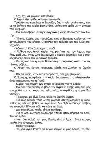 83

    - Όχι, όχι, να φύγομε, επανέλαβε.
    Ο Άχμετ είχε τρέξει κι έφερε ένα αμάξι.
    Τρικλίζοντας κατέβηκε ο Βρασίδας δυο - τρία σκαλοπάτια, και,
με τη βοήθεια της κυρίας Βασιωτάκη, μπήκε στο αμάξι με τη μητέρα
του κι έφυγε.
    - Μα τι συνέβηκε; ρώτησε ανήσυχα η κυρία Βασιωτάκη τον Σω-
τήρη.
    - Τίποτα, Κυρία, μην τρομάζετε, είπε ο Σωτήρης κλείοντας την
καγκελόπορτα του κήπου. Ο σκύλος τον τρόμαξε και του ήλθε στε-
νοχώρια.
    - Αδύνατο! Κάτι άλλο έχει το παιδί.
    - Αλήθεια σας λέγω, Κυρία. Να, ρωτήστε και τον Άχμετ, που
ήταν μαζί μου. Ήταν λίγο ζαλισμένος ο κύριος Βρασίδας, και ο σκύ-
λος πήδηξε πάνω του κι εκείνος τρόμαξε.
    - Παράξενο! είπε η κυρία Βασιωτάκη στρέφοντας κατά το σπίτι,
τέτοιος φόβος...
    Ο Άχμετ που έστεκε παράμερα, έδειξε του Σωτήρη το ζεμπίλι
του.
    - Πες το Κυρία, ντεν έκει κουρμάντες, είπε χαμηλόφωνα.
    Ο Σωτήρης πρόφθασε την κυρία Βασιωτάκη στο πλατύσκαλο,
όπου στέκουνταν και η Γιαγιά.
    - Κυρία! Μια στιγμή! Δεν έχομε κουρμάδες για το βράδυ.
    - Μα είπα του Βασίλη να βάλει τον Άχμετ ν' ανέβει στη δική μας
κουρμαδιά και να κόψει τις τελευταίες, αποκρίθηκε η κυρία Βα-
σιωτάκη.
    - Τις έκοψε, μα είναι λίγες. Φέρε το ζεμπίλι, Άχμετ.
    - Μα πώς έκοψες τόσο λίγες; ρώτησε στενοχωρημένη η κυρά,
καθώς τις είδε στο βάθος του ζεμπιλιού. Δεν άξιζε ο κόπος ν' ανέβεις
για τόσες δα! Πήγαινε πάλι και κόψε τις όλες.
    - Δεν έχει άλλες, Κυρία, είπε ο Σωτήρης.
    - Μα τι λες, Σωτήρη; Ολόκληρο τσαμπί ήταν σήμερα το πρωί!
Το είδα η ίδια.
    - Ναι, έκει πολλά το πρωί, Κυρία, είπε ο Άχμετ. Εγκώ έκοψες
πολλά. Μα το φάγκει άλλος.
    - Ποιος τις έφαγε;
    - Το χαουάγκα Ρασίτα το λέγκει φάγκει κύριος Λουκά. Το βλέ-
 