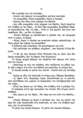 85

    Μα η μητέρα του τον αποπήρε.
    - Λουκά, εσύ έφαγες τις κουρμάδες; ρώτησε αυστηρά.
    - Τις κουρμάδες; Ποιες κουρμάδες; έκανε ο Λουκάς.
    - Εκείνες που ήταν στην κάμαρα του Βασίλη.
    - Δεν είδα κουρμάδες στην κάμαρα του Βασίλη. Εμείς ήμασταν
στο στάβλο με τον Χάρη... Α! Ναι! Είχε κουρμάδες, θυμήθηκε έξαφ-
να κοκκινίζοντας. Ναι, τις είδα... Ήταν σ' ένα ζεμπίλι. Και ήταν στο
παράθυρο. Μα... μα δεν τις έφαγα.
    - Λουκά! διέκοψε με αγανάκτηση η μητέρα του. Δε συγχωρώ
ποτέ το ψέμα, το ξέρεις.
    - Ψέμα; έκανε ο Λουκάς και κοκκίνισε ακόμα περισσότερο. Δε
λέγω ψέμα! Δεν έφαγα τις κουρμάδες!
    Ο Χρήστος είχε πλησιάσει, και χαμηλόφωνα του είπε:
    - Πες καλύτερα την αλήθεια, κουράγιο... σαν Άγγλος! Η Εύα θύ-
μωσε.
    - Τι θα πει σαν Άγγλος! Είναι Έλληνας! Και αν λέγει πως δεν
έφαγε κουρμάδες, δεν τις έφαγε! είπε θυμωμένη.
    Το ήσυχο ψυχρό βλέμμα του Χρήστου δεν έφευγε από πάνω
από τον Λουκά.
    - Καλύτερα να πεις την αλήθεια, είπε τονίζοντας τις λέξεις του.
Σε είδε ο Άχμετ στο σπίτι του Βασίλη και σκούπιζες το στόμα σου.
    Ο Λουκάς άνοιξε τα μάτια του πλατιά - πλατιά από την έκπληξη
του.
    - Εμένα με είδε; Και σκούπιζα το στόμα μου; Έξαφνα θυμήθηκε:
    - Α, ξέρω! είπε. Θυμούμαι τώρα. Σκουπίστηκα με το μαντίλι,
γιατί ζεστάθηκα που γύρευα να ξεκρεμάσω τον καταβρεχτήρα από
τον τοίχο...
    - Είπες πως ήσουν με τον Χάρη, στο στάβλο, είπε η μητέρα του.
    Η ανάκριση αυτή είχε εκνευρίσει τον Λουκά. Μια στιγμή κοντο-
στάθηκε.
    - Ναι, ήμουν με τον Χάρη... Μα πήγα και στο σπίτι του Βασίλη...
έκανε.
    - Λουκά, διέκοψε με θυμό ο πατέρας του, που ως εκείνη την
ώρα δεν είχε ανακατωθεί στη συζήτηση, να πεις την αλήθεια αμέ-
σως, μην το μετανιώσεις.
    Τα χείλη του Λουκά έτρεμαν. Τα μάτια του γέμισαν δάκρυα.
 
