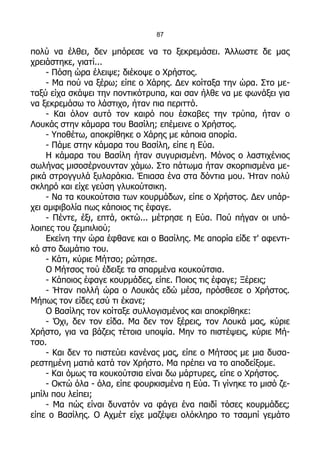 87

πολύ να έλθει, δεν μπόρεσε να το ξεκρεμάσει. Άλλωστε δε μας
χρειάστηκε, γιατί...
     - Πόση ώρα έλειψε; διέκοψε ο Χρήστος.
     - Μα πού να ξέρω; είπε ο Χάρης. Δεν κοίταξα την ώρα. Στο με-
ταξύ είχα σκάψει την ποντικότρυπα, και σαν ήλθε να με φωνάξει για
να ξεκρεμάσω το λάστιχο, ήταν πια περιττό.
     - Και όλον αυτό τον καιρό που έσκαβες την τρύπα, ήταν ο
Λουκάς στην κάμαρα του Βασίλη; επέμεινε ο Χρήστος.
     - Υποθέτω, αποκρίθηκε ο Χάρης με κάποια απορία.
     - Πάμε στην κάμαρα του Βασίλη, είπε η Εύα.
     Η κάμαρα του Βασίλη ήταν συγυρισμένη. Μόνος ο λαστιχένιος
σωλήνας μισοσέρνουνταν χάμω. Στο πάτωμα ήταν σκορπισμένα με-
ρικά στρογγυλά ξυλαράκια. Έπιασα ένα στα δόντια μου. Ήταν πολύ
σκληρό και είχε γεύση γλυκούτσικη.
     - Να τα κουκούτσια των κουρμάδων, είπε ο Χρήστος. Δεν υπάρ-
χει αμφιβολία πως κάποιος τις έφαγε.
     - Πέντε, έξι, επτά, οκτώ... μέτρησε η Εύα. Πού πήγαν οι υπό-
λοιπες του ζεμπιλιού;
     Εκείνη την ώρα έφθανε και ο Βασίλης. Με απορία είδε τ' αφεντι-
κό στο δωμάτιο του.
     - Κάτι, κύριε Μήτσο; ρώτησε.
     Ο Μήτσος τού έδειξε τα σπαρμένα κουκούτσια.
     - Κάποιος έφαγε κουρμάδες, είπε. Ποιος τις έφαγε; Ξέρεις;
     - Ήταν πολλή ώρα ο Λουκάς εδώ μέσα, πρόσθεσε ο Χρήστος.
Μήπως τον είδες εσύ τι έκανε;
     Ο Βασίλης τον κοίταξε συλλογισμένος και αποκρίθηκε:
     - Όχι, δεν τον είδα. Μα δεν τον ξέρεις, τον Λουκά μας, κύριε
Χρήστο, για να βάζεις τέτοια υποψία. Μην το πιστέψεις, κύριε Μή-
τσο.
     - Και δεν το πιστεύει κανένας μας, είπε ο Μήτσος με μια δυσα-
ρεστημένη ματιά κατά τον Χρήστο. Μα πρέπει να το αποδείξομε.
     - Και όμως τα κουκούτσια είναι δω μάρτυρες, είπε ο Χρήστος.
     - Οκτώ όλα - όλα, είπε φουρκισμένα η Εύα. Τι γίνηκε το μισό ζε-
μπίλι που λείπει;
     - Μα πώς είναι δυνατόν να φάγει ένα παιδί τόσες κουρμάδες;
είπε ο Βασίλης. Ο Αχμέτ είχε μαζέψει ολόκληρο το τσαμπί γεμάτο
 
