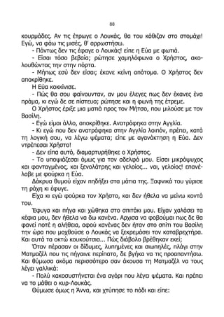 88

κουρμάδες. Αν τις έτρωγε ο Λουκάς, θα του κάθιζαν στο στομάχι!
Εγώ, να φάω τις μισές, θ' αρρωστήσω.
    - Πάντως δεν τις έφαγε ο Λουκάς! είπε η Εύα με φωτιά.
    - Είσαι τόσο βεβαία; ρώτησε χαμηλόφωνα ο Χρήστος, ακο-
λουθώντας την στην πόρτα.
    - Μήπως εσύ δεν είσαι; έκανε κείνη απότομα. Ο Χρήστος δεν
αποκρίθηκε.
    Η Εύα κοκκίνισε.
    - Πώς θα σου φαίνουνταν, αν μου έλεγες πως δεν έκανες ένα
πράμα, κι εγώ δε σε πίστευα; ρώτησε και η φωνή της έτρεμε.
    Ο Χρήστος έριξε μια ματιά προς τον Μήτσο, που μιλούσε με τον
Βασίλη.
    - Εγώ είμαι άλλο, αποκρίθηκε. Ανατράφηκα στην Αγγλία.
    - Κι εγώ που δεν ανατράφηκα στην Αγγλία λοιπόν, πρέπει, κατά
τη λογική σου, να λέγω ψέματα; είπε με αγανάκτηση η Εύα. Δεν
ντρέπεσαι Χρήστο!
    - Δεν είπα αυτό, διαμαρτυρήθηκε ο Χρήστος.
    - Το υποψιάζεσαι όμως για τον αδελφό μου. Είσαι μικρόψυχος
και φανταγμένος, και ξενολάτρης και γελοίος... ναι, γελοίος! επανέ-
λαβε με φούρκα η Εύα.
    Δάκρυα θυμού είχαν πηδήξει στα μάτια της. Ξαφνικά του γύρισε
τη ράχη κι έφυγε.
    Είχα κι εγώ φούρκα τον Χρήστο, και δεν ήθελα να μείνω κοντά
του.
    Έφυγα και πήγα και χώθηκα στο σπιτάκι μου. Είχαν χαλάσει τα
κέφια μου, δεν ήθελα να δω κανένα. Αρχισα να φοβούμαι πως δε θα
φανεί ποτέ η αλήθεια, αφού κανένας δεν ήταν στο σπίτι του Βασίλη
την ώρα που μοχθούσε ο Λουκάς να ξεκρεμάσει τον καταβρεχτήρα.
Και αυτά τα οκτώ κουκούτσια... Πώς διάβολο βρέθηκαν εκεί;
    Όταν πέρασαν οι δίδυμες, λυπημένες και σιωπηλές, πλάγι στην
Ματμαζέλ που τις πήγαινε περίπατο, δε βγήκα να τις προαπαντήσω.
Και θύμωσα ακόμα περισσότερο σαν άκουσα τη Ματμαζέλ να τους
λέγει γαλλικά:
    - Πολύ κακοσυστήνεται ένα αγόρι που λέγει ψέματα. Και πρέπει
να το μάθει ο κυρ-Λουκάς.
    Θύμωσε όμως η Άννα, και χτύπησε το πόδι και είπε:
 