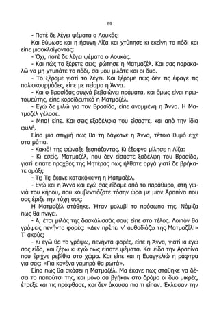 89

    - Ποτέ δε λέγει ψέματα ο Λουκάς!
    Και θύμωσε και η ήσυχη Λίζα και χτύπησε κι εκείνη το πόδι και
είπε μισοκλαίγοντας:
    - Όχι, ποτέ δε λέγει ψέματα ο Λουκάς.
    - Και πώς το ξέρετε σεις; ρώτησε η Ματμαζέλ. Και σας παρακα-
λώ να μη χτυπάτε το πόδι, σα μου μιλάτε και οι δυο.
    - Το ξέρομε γιατί το λέγει. Και ξέρομε πως δεν τις έφαγε τις
παλιοκουρμάδες, είπε με πείσμα η Άννα.
    - Και ο Βρασίδας συχνά βεβαιώνει πράματα, και όμως είναι πρω-
τοψεύτης, είπε κοροϊδευτικά η Ματμαζέλ.
    - Εγώ δε μιλώ για τον Βρασίδα, είπε αναμμένη η Άννα. Η Μα-
τμαζέλ γέλασε.
    - Μπα! είπε. Και σεις εξαδέλφια του είσαστε, και από την ίδια
φυλή.
    Είπα μια στιγμή πως θα τη δάγκανε η Άννα, τέτοιο θυμό είχε
στα μάτια.
    - Κακιά! της φώναξε ξεσπάζοντας. Κι έξαφνα μίλησε η Λίζα:
    - Κι εσείς, Ματμαζέλ, που δεν είσαστε ξαδέλφη του Βρασίδα,
γιατί είπατε προχθές της Μητέρας πως ήλθατε αργά γιατί δε βρήκα-
τε αμάξι;
    - Τι; Τι; έκανε κατακόκκινη η Ματμαζέλ.
    - Ενώ και η Άννα και εγώ σας είδαμε από το παράθυρο, στη γω-
νιά του κήπου, που κουβεντιάζατε τόσην ώρα με μιαν Αραπίνα που
σας έριξε την τύχη σας;
    Η Ματμαζέλ στάθηκε. Ήταν μολυβί το πρόσωπο της. Νόμιζα
πως θα πνιγεί.
    - Α, έτσι μιλάς της δασκάλισσάς σου; είπε στο τέλος. Λοιπόν θα
γράψεις πενήντα φορές: «Δεν πρέπει ν' αυθαδιάζω της Ματμαζέλ!»
Τ' ακούς;
    - Κι εγώ θα το γράψω, πενήντα φορές, είπε η Άννα, γιατί κι εγώ
σας είδα, και ξέρω κι εγώ πως είπατε ψέματα. Και είδα την Αραπίνα
που έριχνε ρεβίθια στο χώμα. Και είπε και η Ευαγγελιώ η ράφτρα
για σας: «Για κανένα γαμπρό θα ρωτά».
    Είπα πως θα σκάσει η Ματμαζέλ. Μα έκανε πως στάθηκε να δέ-
σει το παπούτσι της, και μόνο σα βγήκαν στο δρόμο οι δυο μικρές,
έτρεξε και τις πρόφθασε, και δεν άκουσα πια τι είπαν. Έκλεισαν την
 