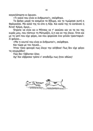 90

καγκελόπορτα κι έφυγαν.
     «Τι κακοί που είναι οι άνθρωποι!», σκέφθηκα.
     Τα βρήκε μικρά τα καημένα τα δίδυμα, και τα τιμώρησε αυτή η
Φράγκισσα. Μα καλά της τα είπε η Λίζα. Και καλά της τα κοπάνισε η
Άννα! Κρίμα, όμως...
     Έπρεπε να είναι κει ο Μήτσος να τ' ακούσει και να τα πει της
κυράς μου, που πίστευε τη Ματμαζέλ, ό,τι και αν της έλεγε. Έτσι και
με το γατί που είχε φέρει, και που φορούσε ένα γελοίο τριανταφυλ-
λί φιόγκο...
     «Μα τι κουτοί που είναι οι άνθρωποι!», σκέφθηκα.
     Και τώρα με τον Λουκά...
     Ήταν τόσο φανερό πως έλεγε την αλήθεια! Πως δεν είχε φάγει
τις κουρμάδες!
     Πώς δεν τόβλεπαν όλοι;
     Αχ! Και νάβρισκα τρόπο ν' αποδείξω πως ήταν αθώος!
 