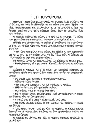 91



                   ΙΓ'. Η ΠΟΛΥΘΡΟΝΑ
    ΠΕΡΑΣΕ η ώρα έτσι μελαγχολικά, και ύστερα ήλθε ο Χάρης και
μ' έπλυνε, και τότε δε βάσταξα πια και πήγα στο σπίτι. Βρήκα την
πίσω πόρτα ανοιχτή, και, ακολουθώντας με τη μυρωδιά τα ίχνη του
Λουκά, ανέβηκα στο τρίτο πάτωμα, όπου ήταν το σπουδαστήριο
των παιδιών.
    Ο Λουκάς κάθουνταν μόνος στο τραπέζι κι έγραφε. Τα μάτια
του ήταν κόκκινα και πρισμένα. Φαίνουνταν πως είχε κλάψει.
    Πήδηξα στα γόνατα του, κι εκείνος μ' αγκάλιασε, και βαστώντας
με έτσι, με το χέρι γύρω στο λαιμό μου, ξανάπιασε σιωπηλά το γρά-
ψιμο του.
    Ήταν τόσο λυπημένος ο καημένος! Και ήθελα να τον παρηγορή-
σω και να του πω την αγάπη μου. Μα δεν ήξερα πώς. Κι έγλειψα μια
- δυο φορές το χέρι που με βαστούσε...
    Με κοίταζε κείνος και χαμογελούσε, και χάιδεψε το κεφάλι μου.
    - Καλός Μάγκας, είπε με αγάπη. Και πάλι ξανάπιασε το γράψιμο
του.
    Ανέβηκε η Μαριγώ, και στην άκρη του τραπεζιού έστρωσε μια
πετσέτα κι έβαλε στο τραπέζι ένα πιάτο, ένα ποτήρι και μαχαιροπή-
ρουνα.
    - Θα φάγω εδώ; ρώτησε ο Λουκάς ξαφνισμένος.
    - Μάλιστα, κύριε Λουκά.
    Ήταν κι εκείνη λυπημένη, και του χάιδεψε το κεφάλι.
    - Ήλθε ο Πατέρας; ρώτησε πάλι εκείνος.
    - Όχι ακόμα. Μόνο οι κυρίες είναι κάτω.
    - Και οι Άννα - Λίζα; Επέστρεψαν; Γιατί δεν ανέβηκαν; Η Μαρι-
γώ δίστασε λίγο και ύστερα είπε:
    - Η Μαμά σου είπε να μην έλθει κανείς μαζί σου.
    - Και δε θα φιλήσω απόψε τη Μητέρα και τον Πατέρα, τη Γιαγιά
και όλους;
    - Όχι, κύριε Λουκά, είπε με λύπη η Μαριγώ. Ο Κύριος έδωσε
διαταγή να μη σου μιλήσει κανένας, αν δεν ομολογήσεις πρώτα και
πάρεις συχώρεση.
    Ο Λουκάς δε μίλησε. Και πάλι η Μαριγώ χάιδεψε τρυφερά τα
μαλλιά του.
 